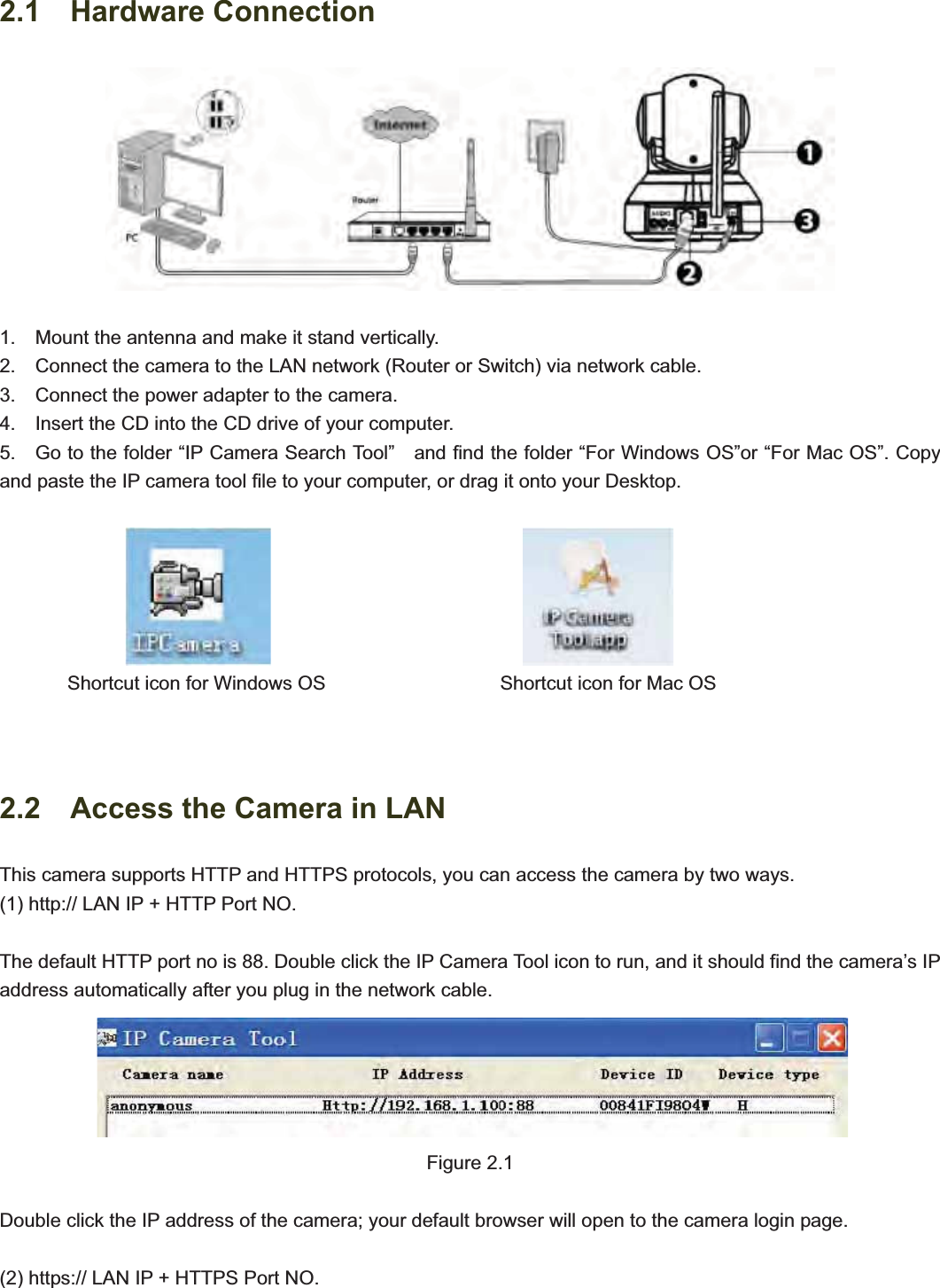                                                    992.1  Hardware Connection 1.    Mount the antenna and make it stand vertically. 2.    Connect the camera to the LAN network (Router or Switch) via network cable.             3.    Connect the power adapter to the camera. 4.    Insert the CD into the CD drive of your computer. 5.    Go to the folder “IP Camera Search Tool”    and find the folder “For Windows OS”or “For Mac OS”. Copy and paste the IP camera tool file to your computer, or drag it onto your Desktop.                                                Shortcut icon for Windows OS                  Shortcut icon for Mac OS 2.2    Access the Camera in LAN This camera supports HTTP and HTTPS protocols, you can access the camera by two ways. (1) http:// LAN IP + HTTP Port NO. The default HTTP port no is 88. Double click the IP Camera Tool icon to run, and it should find the camera’s IP address automatically after you plug in the network cable.   Figure 2.1 Double click the IP address of the camera; your default browser will open to the camera login page. (2) https:// LAN IP + HTTPS Port NO. 