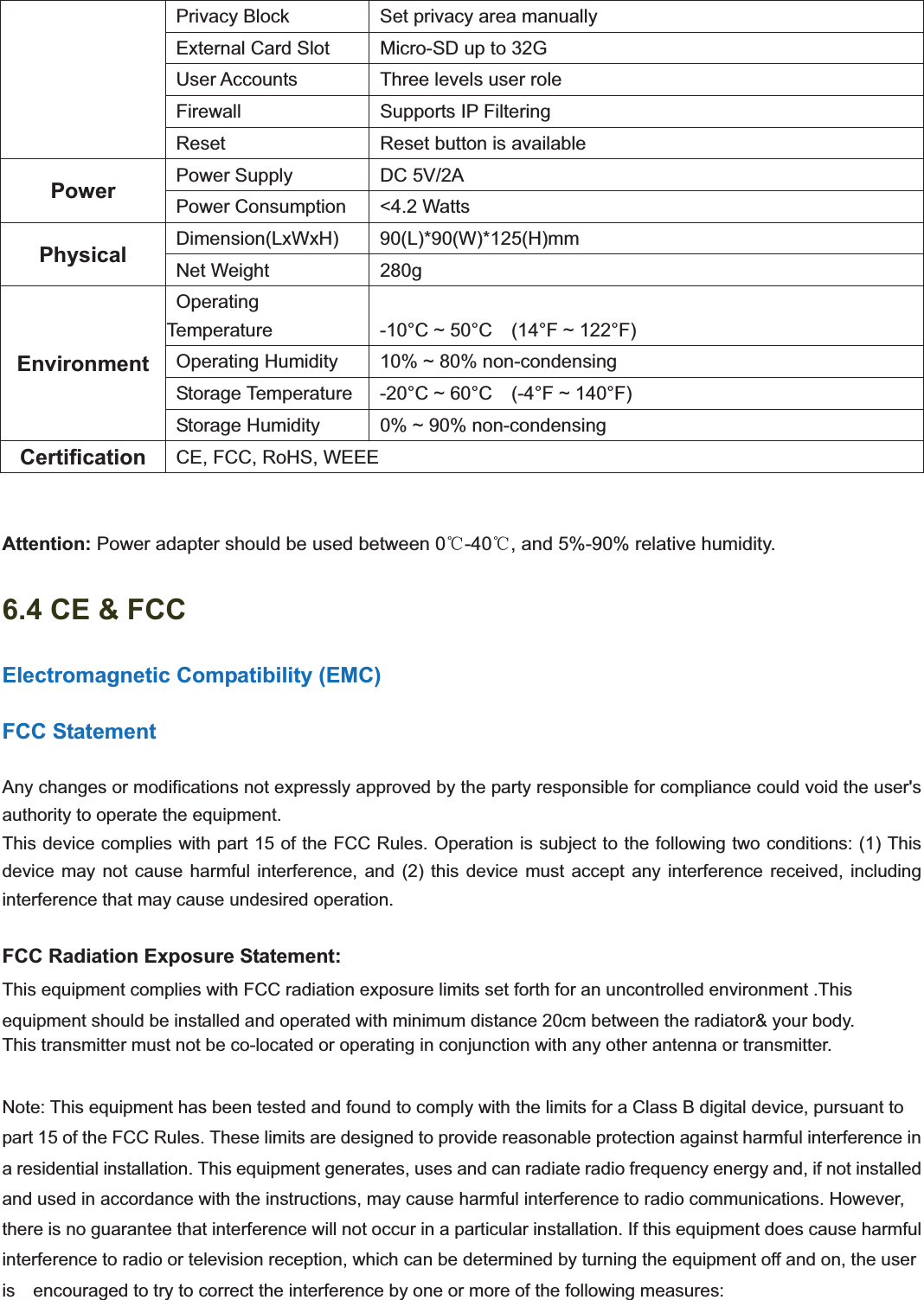                                                   101101  Privacy Block    Set privacy area manually   External Card Slot    Micro-SD up to 32G   User Accounts    Three levels user role  Firewall   Supports IP Filtering   Reset    Reset button is available Power   Power Supply   DC 5V/2A  Power Consumption   &lt;4.2 Watts Physical   Dimension(LxWxH)   90(L)*90(W)*125(H)mm   Net Weight   280g Environment Operating Temperature    -10°C ~ 50°C    (14°F ~ 122°F)   Operating Humidity    10% ~ 80% non-condensing  Storage Temperature   -20°C ~ 60°C  (-4°F ~ 140°F)   Storage Humidity    0% ~ 90% non-condensing Certification    CE, FCC, RoHS, WEEE Attention: Power adapter should be used between 0ć-40ć, and 5%-90% relative humidity. 6.4 CE &amp; FCC Electromagnetic Compatibility (EMC) FCC Statement Any changes or modifications not expressly approved by the party responsible for compliance could void the user&apos;s   authority to operate the equipment. This device complies with part 15 of the FCC Rules. Operation is subject to the following two conditions: (1) This device may not cause harmful interference, and (2) this device must accept any interference received, including  interference that may cause undesired operation. FCC Radiation Exposure Statement:     This equipment complies with FCC radiation exposure limits set forth for an uncontrolled environment .This equipment should be installed and operated with minimum distance 20cm between the radiator&amp; your body.     This transmitter must not be co-located or operating in conjunction with any other antenna or transmitter. Note: This equipment has been tested and found to comply with the limits for a Class B digital device, pursuant to   part 15 of the FCC Rules. These limits are designed to provide reasonable protection against harmful interference in   a residential installation. This equipment generates, uses and can radiate radio frequency energy and, if not installed   and used in accordance with the instructions, may cause harmful interference to radio communications. However,   there is no guarantee that interference will not occur in a particular installation. If this equipment does cause harmful   interference to radio or television reception, which can be determined by turning the equipment off and on, the user is    encouraged to try to correct the interference by one or more of the following measures:     