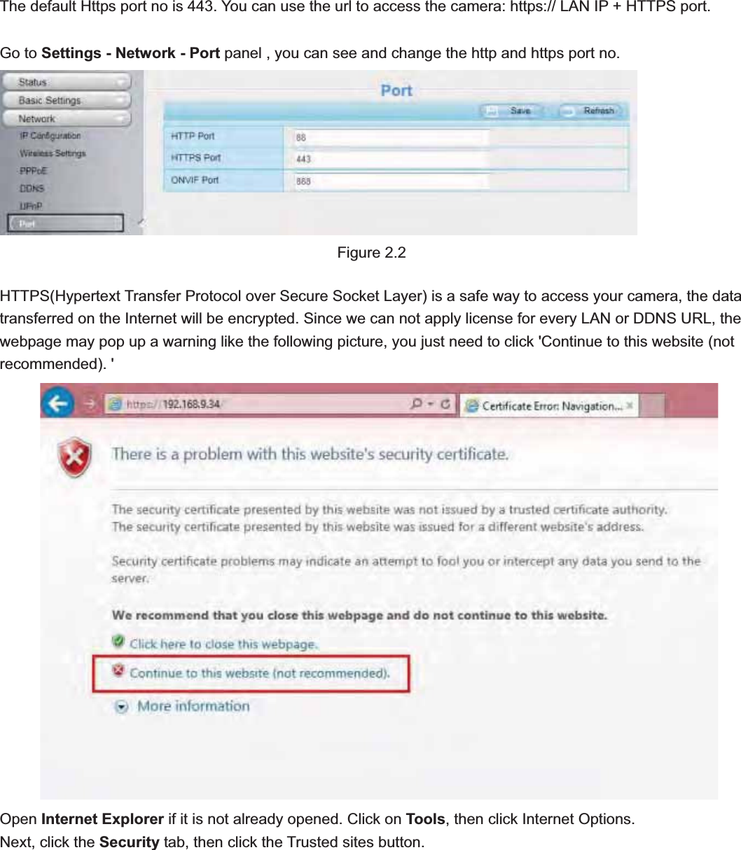                                                    10 10The default Https port no is 443. You can use the url to access the camera: https:// LAN IP + HTTPS port. Go to Settings - Network - Port panel , you can see and change the http and https port no.Figure 2.2 HTTPS(Hypertext Transfer Protocol over Secure Socket Layer) is a safe way to access your camera, the data transferred on the Internet will be encrypted. Since we can not apply license for every LAN or DDNS URL, the webpage may pop up a warning like the following picture, you just need to click &apos;Continue to this website (not recommended). &apos; Open Internet Explorer if it is not already opened. Click on Tools, then click Internet Options. Next, click the Security tab, then click the Trusted sites button. 