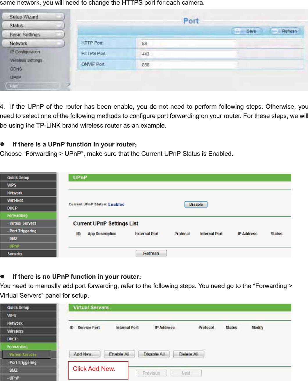                                                    15 15same network, you will need to change the HTTPS port for each camera. 4.  If the UPnP of the router has been enable, you do not need to perform following steps. Otherwise, you need to select one of the following methods to configure port forwarding on your router. For these steps, we will be using the TP-LINK brand wireless router as an example.   zIf there is a UPnP function in your router˖Choose “Forwarding &gt; UPnP”, make sure that the Current UPnP Status is Enabled. zIf there is no UPnP function in your router˖You need to manually add port forwarding, refer to the following steps. You need go to the “Forwarding &gt; Virtual Servers” panel for setup.   Click Add New.