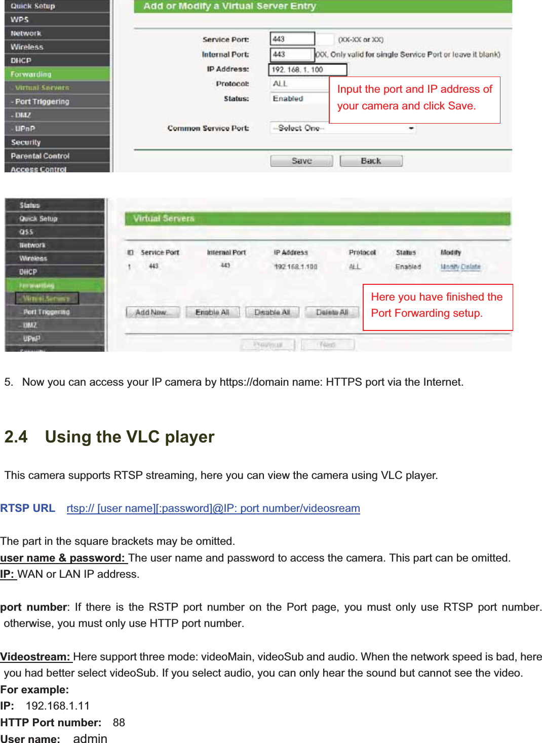                                                    16 165.   Now you can access your IP camera by https://domain name: HTTPS port via the Internet.   2.4    Using the VLC player This camera supports RTSP streaming, here you can view the camera using VLC player. RTSP URL    rtsp:// [user name][:password]@IP: port number/videosreamThe part in the square brackets may be omitted. user name &amp; password: The user name and password to access the camera. This part can be omitted. IP: WAN or LAN IP address. port number: If there is the RSTP port number on the Port page, you must only use RTSP port number. otherwise, you must only use HTTP port number. Videostream: Here support three mode: videoMain, videoSub and audio. When the network speed is bad, here you had better select videoSub. If you select audio, you can only hear the sound but cannot see the video. For example: IP:  192.168.1.11 HTTP Port number:  88 User name:  admin Input the port and IP address of your camera and click Save. Here you have finished the Port Forwarding setup.