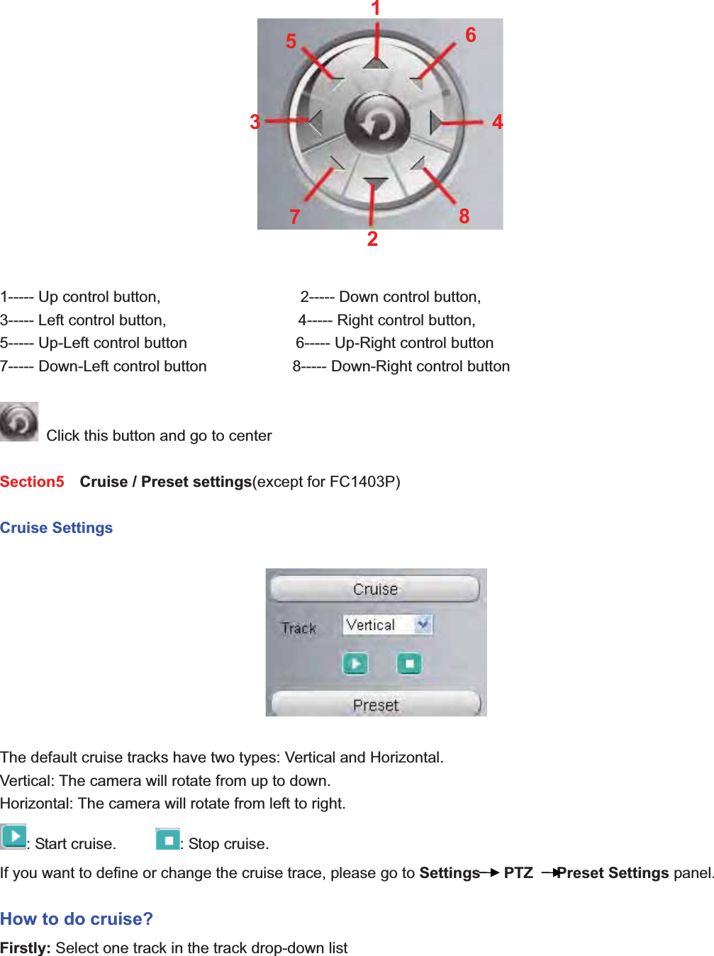                                                    26 261----- Up control button,                  2----- Down control button, 3----- Left control button,                 4----- Right control button, 5----- Up-Left control button              6----- Up-Right control button 7----- Down-Left control button                      8----- Down-Right control button   Click this button and go to center Section5   Cruise / Preset settings(except for FC1403P)   Cruise Settings The default cruise tracks have two types: Vertical and Horizontal. Vertical: The camera will rotate from up to down. Horizontal: The camera will rotate from left to right. : Start cruise.      : Stop cruise.                                                                       If you want to define or change the cruise trace, please go to Settings   PTZ   Preset Settings panel. How to do cruise? Firstly: Select one track in the track drop-down list   12345678