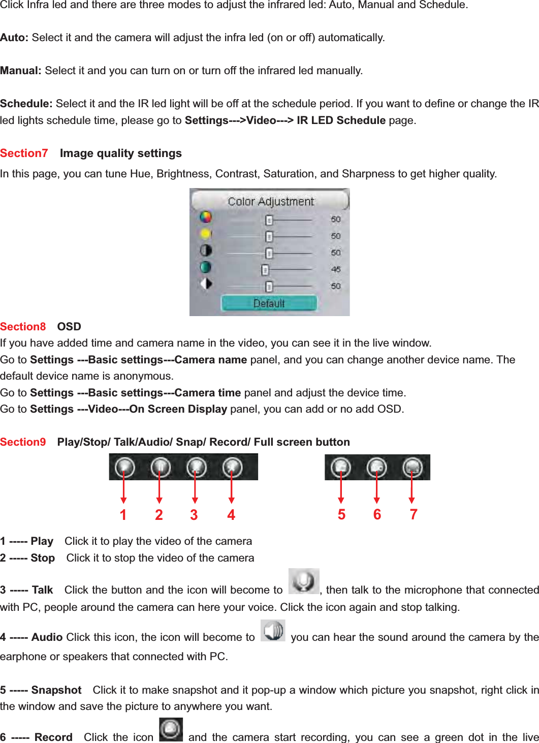                                                   28 28Click Infra led and there are three modes to adjust the infrared led: Auto, Manual and Schedule.   Auto: Select it and the camera will adjust the infra led (on or off) automatically. Manual: Select it and you can turn on or turn off the infrared led manually. Schedule: Select it and the IR led light will be off at the schedule period. If you want to define or change the IR led lights schedule time, please go to Settings---&gt;Video---&gt; IR LED Schedule page.Section7   Image quality settings In this page, you can tune Hue, Brightness, Contrast, Saturation, and Sharpness to get higher quality. Section8  OSD If you have added time and camera name in the video, you can see it in the live window.   Go to Settings ---Basic settings---Camera name panel, and you can change another device name. The default device name is anonymous. Go to Settings ---Basic settings---Camera time panel and adjust the device time. Go to Settings ---Video---On Screen Display panel, you can add or no add OSD. Section9    Play/Stop/ Talk/Audio/ Snap/ Record/ Full screen button             1 ----- Play    Click it to play the video of the camera 2 ----- Stop    Click it to stop the video of the camera 3 ----- Talk    Click the button and the icon will become to  , then talk to the microphone that connected with PC, people around the camera can here your voice. Click the icon again and stop talking. 4 ----- Audio Click this icon, the icon will become to    you can hear the sound around the camera by the earphone or speakers that connected with PC. 5 ----- Snapshot    Click it to make snapshot and it pop-up a window which picture you snapshot, right click in the window and save the picture to anywhere you want. 6 ----- Record  Click the icon   and the camera start recording, you can see a green dot in the live 1 2 3  567 4