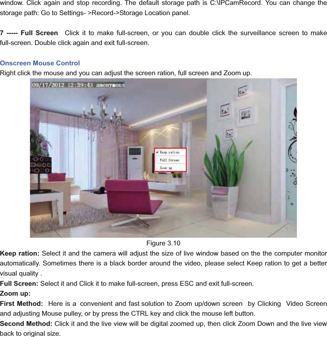                                                    29 29window. Click again and stop recording. The default storage path is C:\IPCamRecord. You can change the storage path: Go to Settings- &gt;Record-&gt;Storage Location panel. 7 ----- Full Screen  Click it to make full-screen, or you can double click the surveillance screen to make full-screen. Double click again and exit full-screen. Onscreen Mouse Control Right click the mouse and you can adjust the screen ration, full screen and Zoom up. Figure 3.10 Keep ration: Select it and the camera will adjust the size of live window based on the the computer monitor automatically. Sometimes there is a black border around the video, please select Keep ration to get a better visual quality . Full Screen: Select it and Click it to make full-screen, press ESC and exit full-screen. Zoom up:   First Method:   Here is a  convenient and fast solution to Zoom up/down screen   by Clicking   Video Screen and adjusting Mouse pulley, or by press the CTRL key and click the mouse left button. Second Method: Click it and the live view will be digital zoomed up, then click Zoom Down and the live view back to original size.   