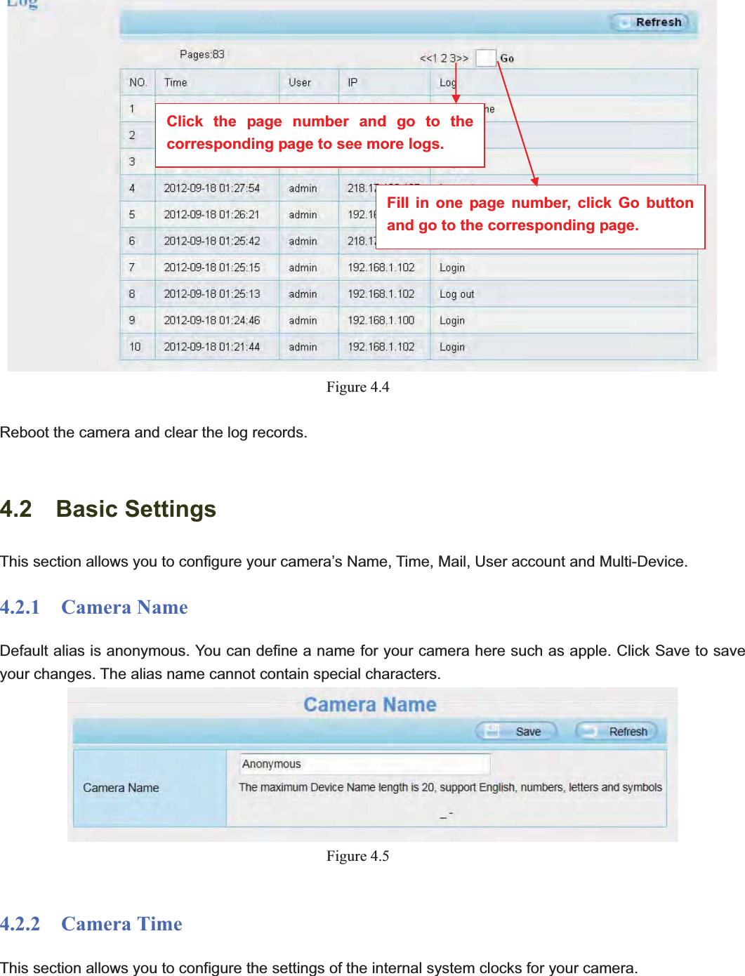                                                    33 33Figure 4.4Reboot the camera and clear the log records. 4.2  Basic Settings This section allows you to configure your camera’s Name, Time, Mail, User account and Multi-Device.4.2.1  Camera Name Default alias is anonymous. You can define a name for your camera here such as apple. Click Save to save your changes. The alias name cannot contain special characters. Figure 4.54.2.2  Camera Time This section allows you to configure the settings of the internal system clocks for your camera. Click the page number and go to the corresponding page to see more logs. Fill in one page number, click Go button and go to the corresponding page. 