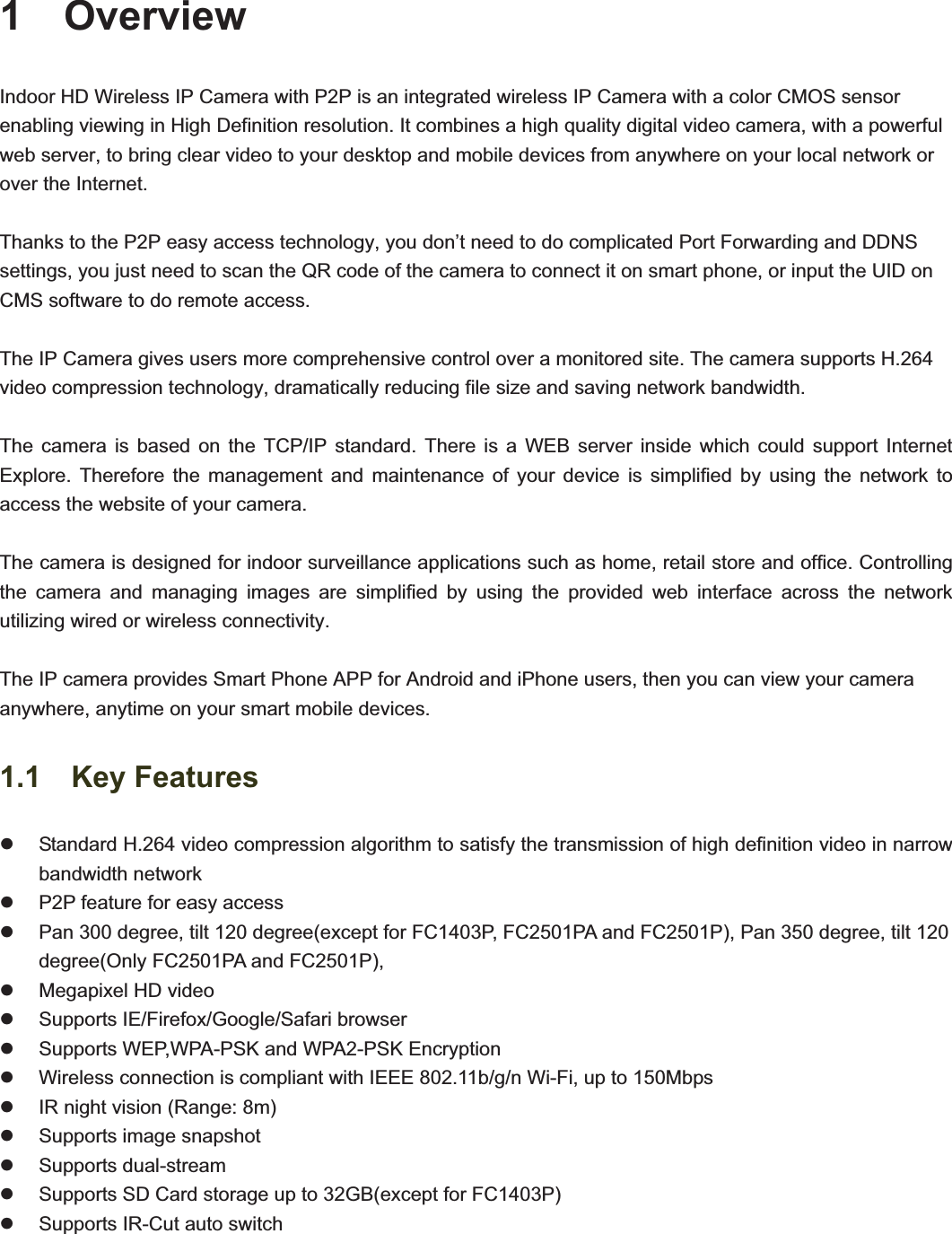                                                    331  Overview Indoor HD Wireless IP Camera with P2P is an integrated wireless IP Camera with a color CMOS sensor enabling viewing in High Definition resolution. It combines a high quality digital video camera, with a powerful web server, to bring clear video to your desktop and mobile devices from anywhere on your local network or over the Internet. Thanks to the P2P easy access technology, you don’t need to do complicated Port Forwarding and DDNS settings, you just need to scan the QR code of the camera to connect it on smart phone, or input the UID on CMS software to do remote access.   The IP Camera gives users more comprehensive control over a monitored site. The camera supports H.264 video compression technology, dramatically reducing file size and saving network bandwidth. The camera is based on the TCP/IP standard. There is a WEB server inside which could support Internet Explore. Therefore the management and maintenance of your device is simplified by using the network to access the website of your camera.   The camera is designed for indoor surveillance applications such as home, retail store and office. Controlling the camera and managing images are simplified by using the provided web interface across the network utilizing wired or wireless connectivity.     The IP camera provides Smart Phone APP for Android and iPhone users, then you can view your camera anywhere, anytime on your smart mobile devices. 1.1  Key Features z  Standard H.264 video compression algorithm to satisfy the transmission of high definition video in narrow bandwidth network z  P2P feature for easy access z  Pan 300 degree, tilt 120 degree(except for FC1403P, FC2501PA and FC2501P), Pan 350 degree, tilt 120 degree(Only FC2501PA and FC2501P), z  Megapixel HD video z  Supports IE/Firefox/Google/Safari browser z  Supports WEP,WPA-PSK and WPA2-PSK Encryption z  Wireless connection is compliant with IEEE 802.11b/g/n Wi-Fi, up to 150Mbps   z  IR night vision (Range: 8m) z  Supports image snapshot z Supports dual-stream z  Supports SD Card storage up to 32GB(except for FC1403P) z  Supports IR-Cut auto switch   