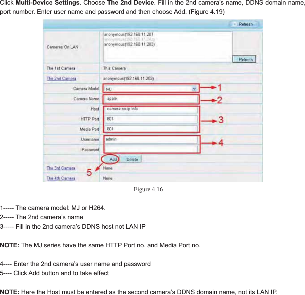                                                    40 40Click Multi-Device Settings. Choose The 2nd Device. Fill in the 2nd camera’s name, DDNS domain name, port number. Enter user name and password and then choose Add. (Figure 4.19) Figure 4.161----- The camera model: MJ or H264. 2----- The 2nd camera’s name 3----- Fill in the 2nd camera’s DDNS host not LAN IP NOTE: The MJ series have the same HTTP Port no. and Media Port no.   4---- Enter the 2nd camera’s user name and password 5---- Click Add button and to take effect NOTE: Here the Host must be entered as the second camera’s DDNS domain name, not its LAN IP.   