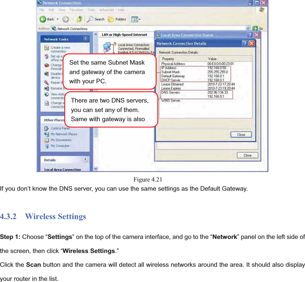                                                    43 43Figure 4.21If you don’t know the DNS server, you can use the same settings as the Default Gateway.   4.3.2  Wireless Settings Step 1: Choose “Settings” on the top of the camera interface, and go to the “Network” panel on the left side of the screen, then click “Wireless Settings.”Click the Scan button and the camera will detect all wireless networks around the area. It should also display your router in the list.   Set the same Subnet Mask and gateway of the camera with your PC. There are two DNS servers, you can set any of them. Same with gateway is also 