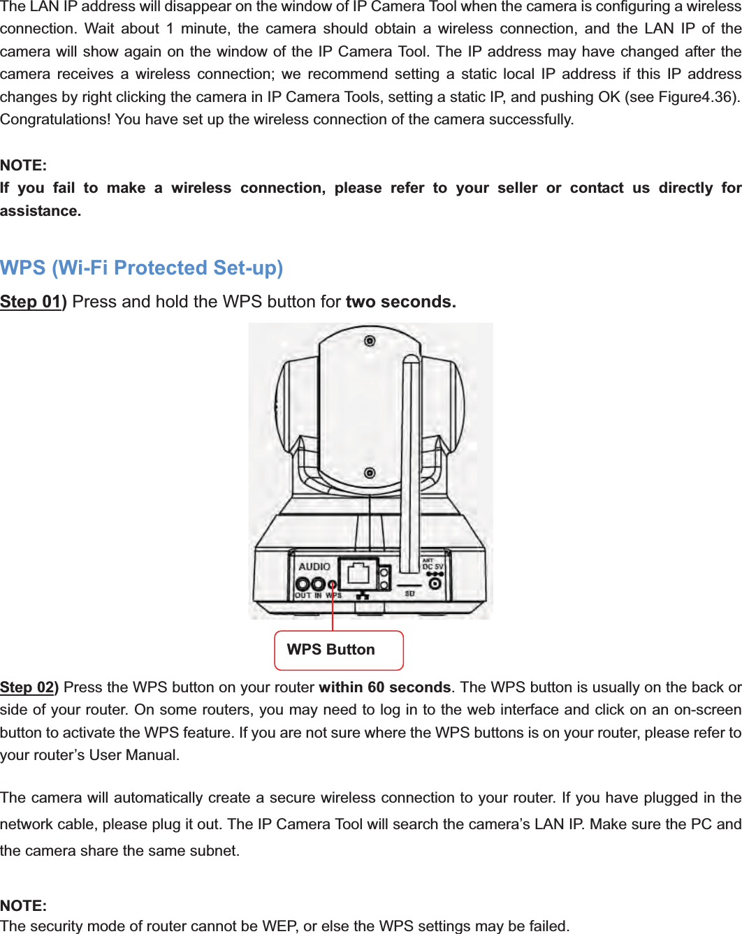                                                    45 45The LAN IP address will disappear on the window of IP Camera Tool when the camera is configuring a wireless connection. Wait about 1 minute, the camera should obtain a wireless connection, and the LAN IP of the camera will show again on the window of the IP Camera Tool. The IP address may have changed after the camera receives a wireless connection; we recommend setting a static local IP address if this IP address changes by right clicking the camera in IP Camera Tools, setting a static IP, and pushing OK (see Figure4.36).   Congratulations! You have set up the wireless connection of the camera successfully.   NOTE:If you fail to make a wireless connection, please refer to your seller or contact us directly for assistance. WPS (Wi-Fi Protected Set-up) Step 01) Press and hold the WPS button for two seconds.   Step 02) Press the WPS button on your router within 60 seconds. The WPS button is usually on the back or side of your router. On some routers, you may need to log in to the web interface and click on an on-screen button to activate the WPS feature. If you are not sure where the WPS buttons is on your router, please refer to your router’s User Manual. The camera will automatically create a secure wireless connection to your router. If you have plugged in the network cable, please plug it out. The IP Camera Tool will search the camera’s LAN IP. Make sure the PC and the camera share the same subnet. NOTE:The security mode of router cannot be WEP, or else the WPS settings may be failed. WPS Button 