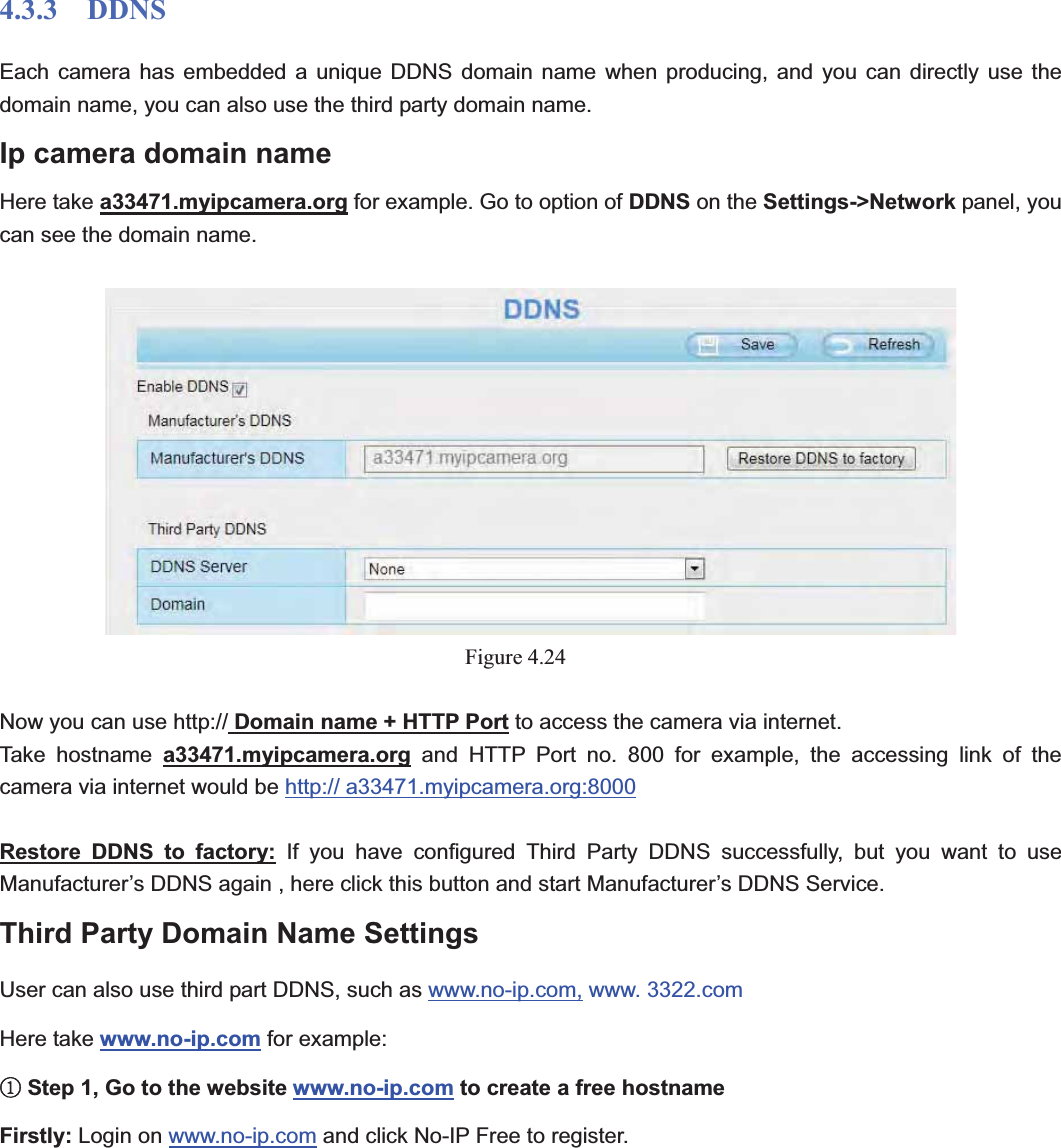                                                    46 464.3.3  DDNS Each camera has embedded a unique DDNS domain name when producing, and you can directly use the domain name, you can also use the third party domain name. Ip camera domain name   Here take a33471.myipcamera.org for example. Go to option of DDNS on the Settings-&gt;Network panel, you can see the domain name. Figure 4.24Now you can use http:// Domain name + HTTP Port to access the camera via internet.     Take hostname a33471.myipcamera.org and HTTP Port no. 800 for example, the accessing link of the camera via internet would be http:// a33471.myipcamera.org:8000Restore DDNS to factory: If you have configured Third Party DDNS successfully, but you want to use Manufacturer’s DDNS again , here click this button and start Manufacturer’s DDNS Service. Third Party Domain Name Settings User can also use third part DDNS, such as www.no-ip.com, www. 3322.com Here take www.no-ip.com for example: ķStep 1, Go to the website www.no-ip.com to create a free hostname Firstly: Login on www.no-ip.com and click No-IP Free to register.   