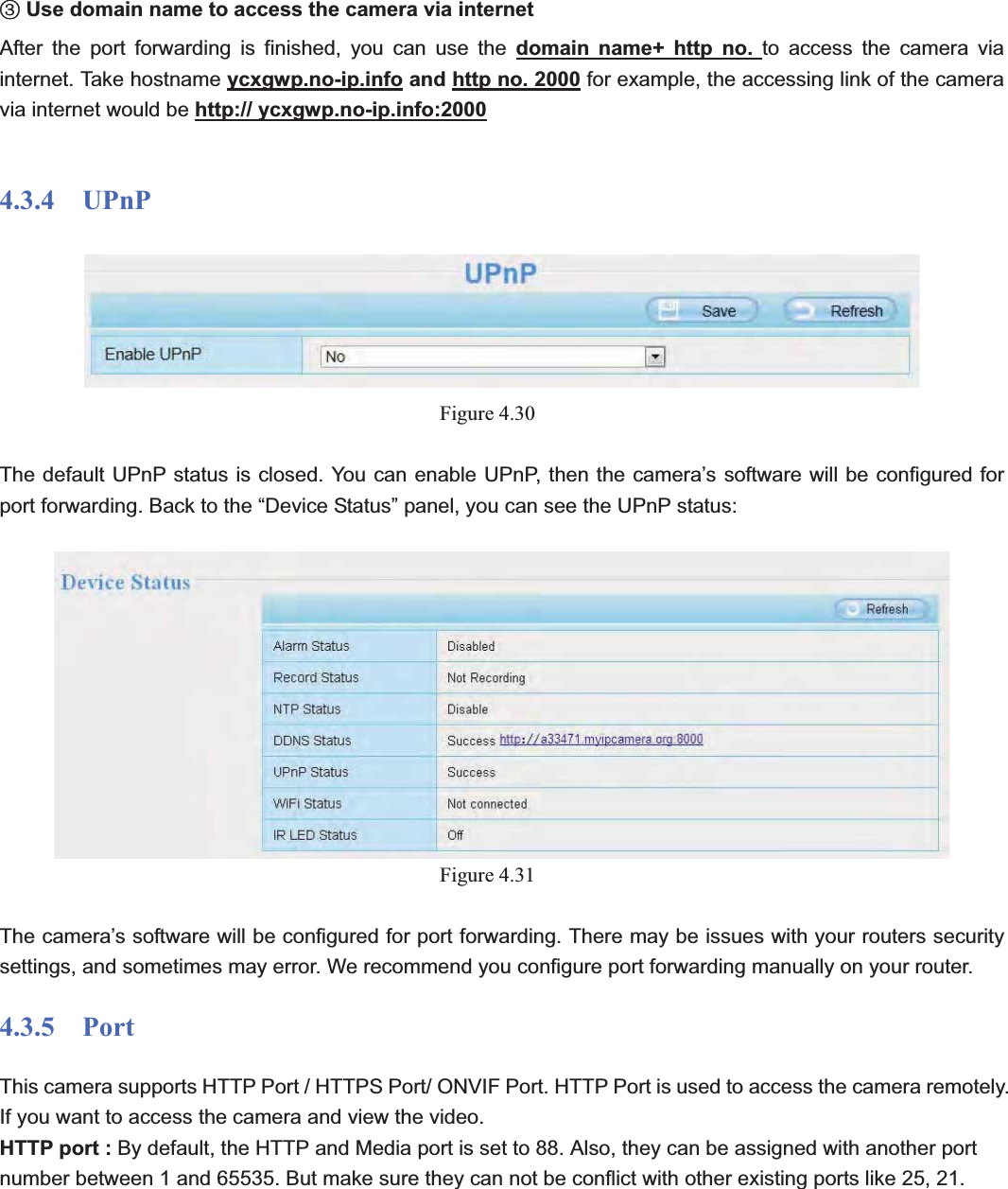                                                    50 50ĹUse domain name to access the camera via internet   After the port forwarding is finished, you can use the domain name+ http no. to access the camera via internet. Take hostname ycxgwp.no-ip.info and http no. 2000 for example, the accessing link of the camera via internet would be http:// ycxgwp.no-ip.info:20004.3.4  UPnP Figure 4.30   The default UPnP status is closed. You can enable UPnP, then the camera’s software will be configured for port forwarding. Back to the “Device Status” panel, you can see the UPnP status: Figure 4.31   The camera’s software will be configured for port forwarding. There may be issues with your routers security settings, and sometimes may error. We recommend you configure port forwarding manually on your router. 4.3.5  Port This camera supports HTTP Port / HTTPS Port/ ONVIF Port. HTTP Port is used to access the camera remotely.   If you want to access the camera and view the video. HTTP port : By default, the HTTP and Media port is set to 88. Also, they can be assigned with another port number between 1 and 65535. But make sure they can not be conflict with other existing ports like 25, 21. 