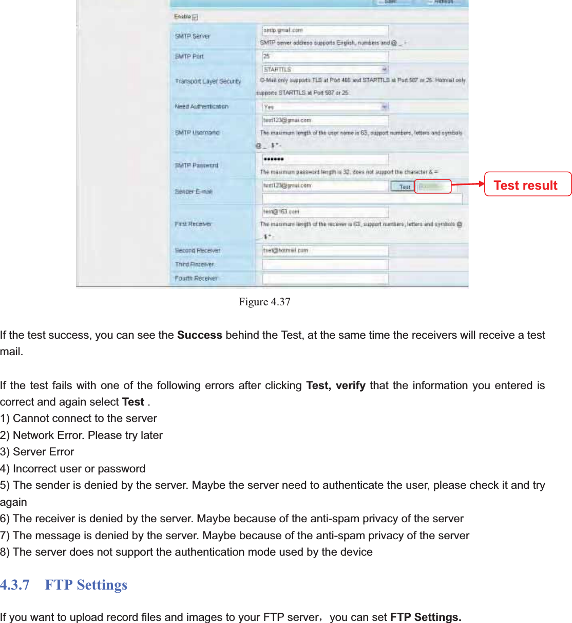                                                    54 54Figure 4.37If the test success, you can see the Success behind the Test, at the same time the receivers will receive a test mail.If the test fails with one of the following errors after clicking Test, verify that the information you entered is correct and again select Test . 1) Cannot connect to the server 2) Network Error. Please try later 3) Server Error 4) Incorrect user or password 5) The sender is denied by the server. Maybe the server need to authenticate the user, please check it and try again 6) The receiver is denied by the server. Maybe because of the anti-spam privacy of the server 7) The message is denied by the server. Maybe because of the anti-spam privacy of the server 8) The server does not support the authentication mode used by the device 4.3.7  FTP Settings If you want to upload record files and images to your FTP serverˈyou can set FTP Settings. Test result