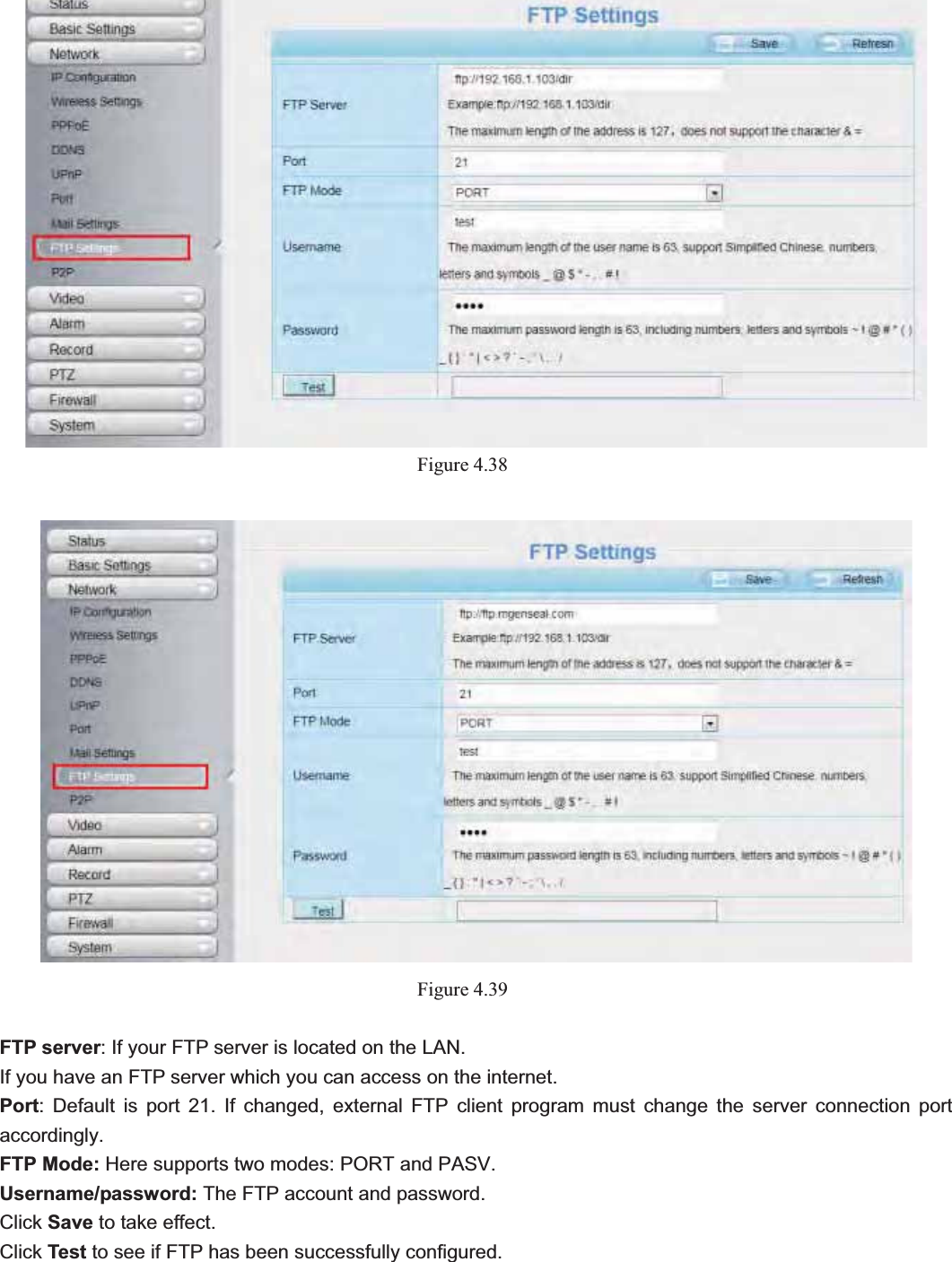                                                    55 55Figure 4.38Figure 4.39FTP server: If your FTP server is located on the LAN.   If you have an FTP server which you can access on the internet.   Port: Default is port 21. If changed, external FTP client program must change the server connection port accordingly. FTP Mode: Here supports two modes: PORT and PASV.Username/password: The FTP account and password. Click Save to take effect. Click Test to see if FTP has been successfully configured. 