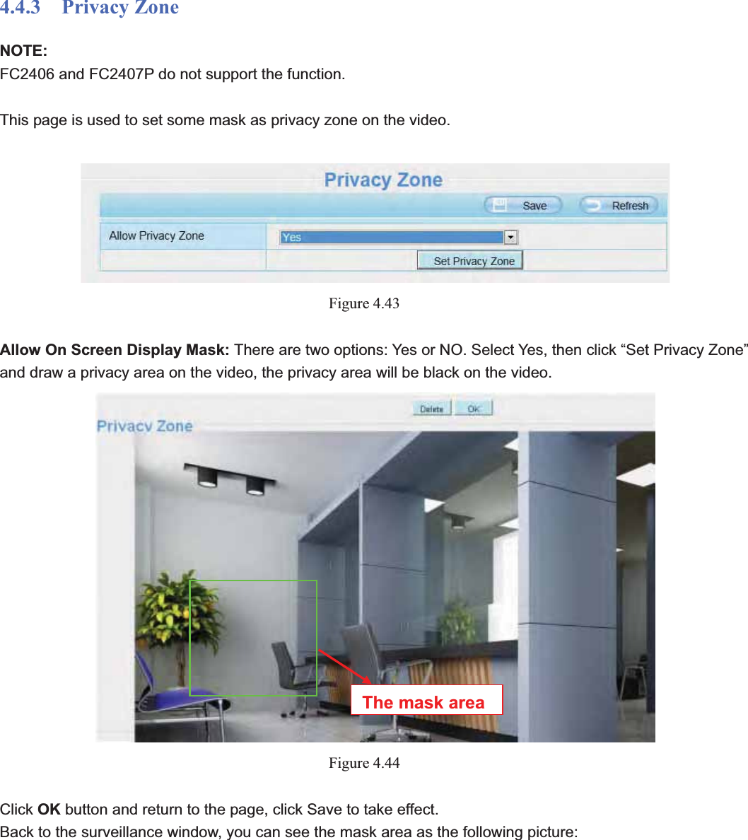                                                    58 584.4.3  Privacy Zone NOTE:FC2406 and FC2407P do not support the function. This page is used to set some mask as privacy zone on the video. Figure 4.43Allow On Screen Display Mask: There are two options: Yes or NO. Select Yes, then click “Set Privacy Zone” and draw a privacy area on the video, the privacy area will be black on the video. Figure 4.44Click OK button and return to the page, click Save to take effect. Back to the surveillance window, you can see the mask area as the following picture: The mask area