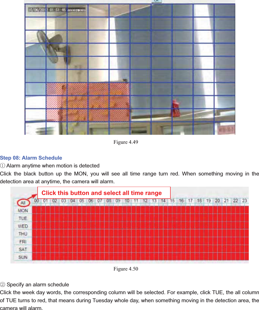                                                    63 63Figure 4.49Step 08: Alarm Schedule  Alarm anytime when motion is detectedķClick the black button up the MON, you will see all time range turn red. When something moving in the detection area at anytime, the camera will alarm. Figure 4.50 Specify an alarm scheduleĸClick the week day words, the corresponding column will be selected. For example, click TUE, the all column of TUE turns to red, that means during Tuesday whole day, when something moving in the detection area, the camera will alarm. Click this button and select all time range 