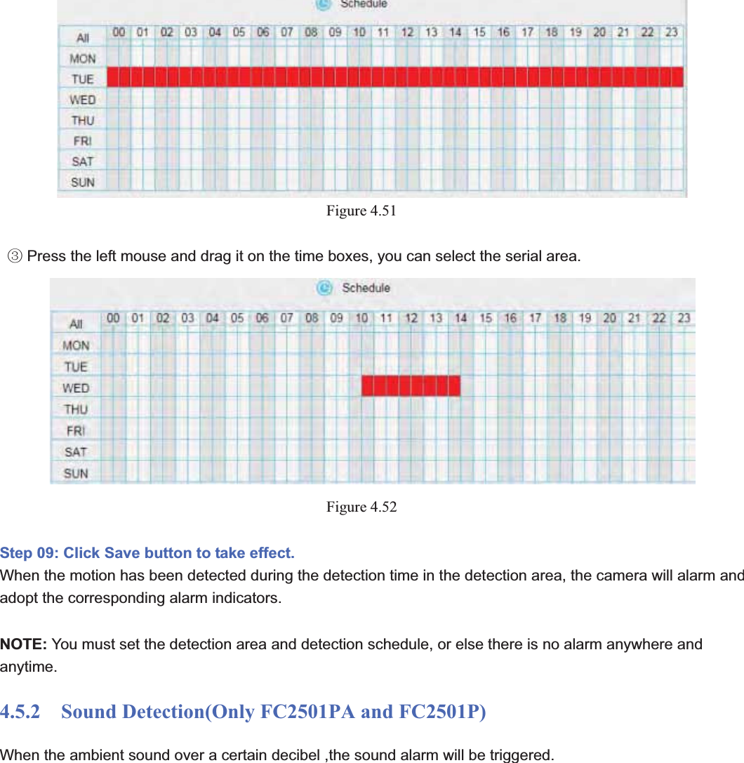                                                    64 64Figure 4.51   Press the left mouse and drag it on the time boxes, you can select the serial areaĹ.Figure 4.52Step 09: Click Save button to take effect. When the motion has been detected during the detection time in the detection area, the camera will alarm and adopt the corresponding alarm indicators. NOTE: You must set the detection area and detection schedule, or else there is no alarm anywhere and anytime. 4.5.2    Sound Detection(Only FC2501PA and FC2501P) When the ambient sound over a certain decibel ,the sound alarm will be triggered. 