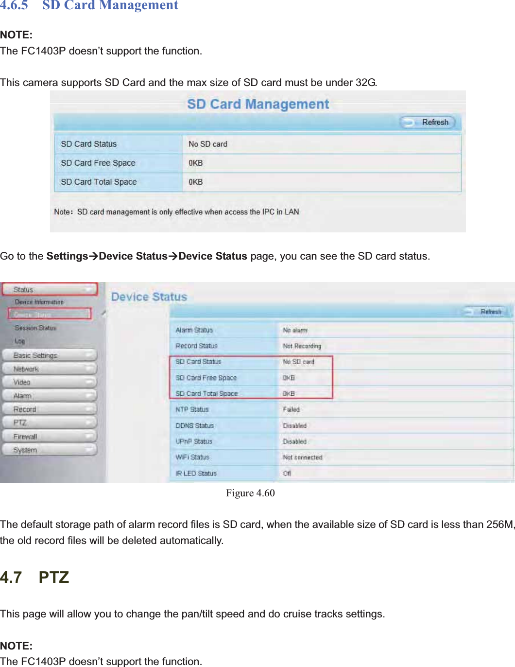                                                    70 704.6.5  SD Card Management NOTE:The FC1403P doesn’t support the function. This camera supports SD Card and the max size of SD card must be under 32G. Go to the SettingsÆDevice StatusÆDevice Status page, you can see the SD card status. Figure 4.60The default storage path of alarm record files is SD card, when the available size of SD card is less than 256M, the old record files will be deleted automatically. 4.7  PTZ This page will allow you to change the pan/tilt speed and do cruise tracks settings. NOTE:The FC1403P doesn’t support the function. 