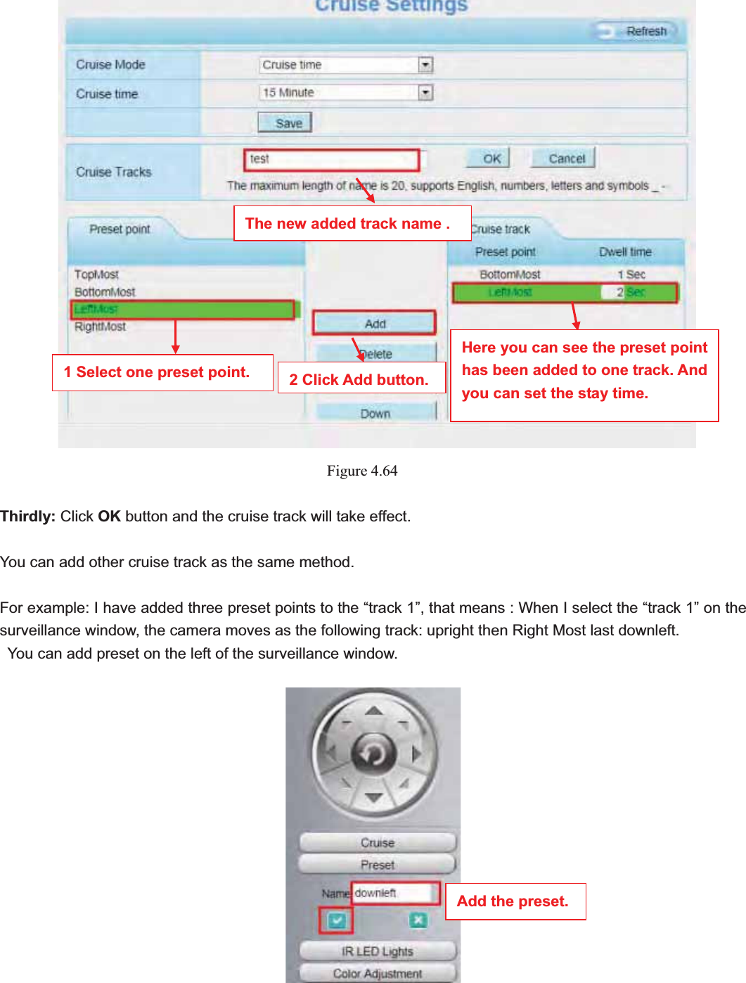                                                    73 73Figure 4.64Thirdly: Click OK button and the cruise track will take effect. You can add other cruise track as the same method. For example: I have added three preset points to the “track 1”, that means : When I select the “track 1” on the surveillance window, the camera moves as the following track: upright then Right Most last downleft.   You can add preset on the left of the surveillance window. The new added track name . 1 Select one preset point.  2 Click Add button.Here you can see the preset point has been added to one track. And you can set the stay time. Add the preset. 