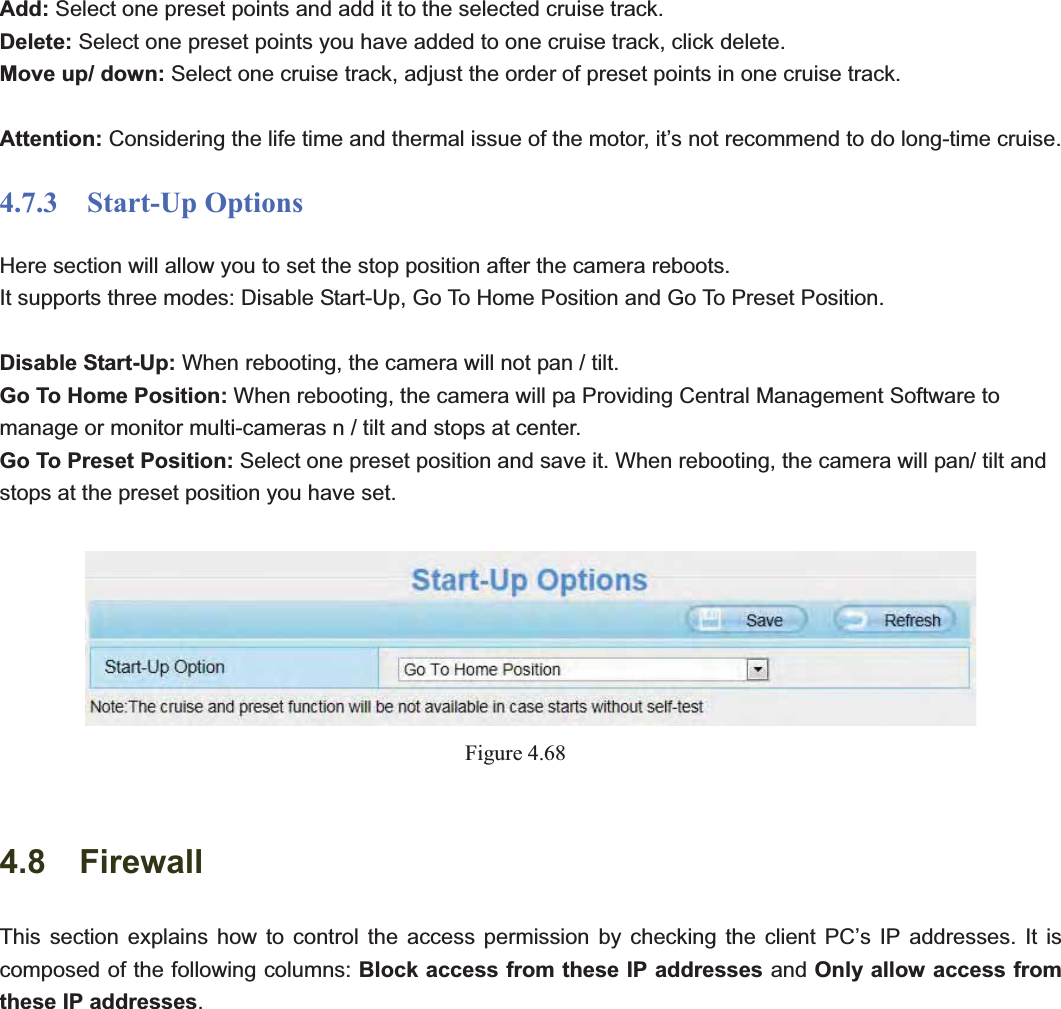                                                    75 75Add: Select one preset points and add it to the selected cruise track. Delete: Select one preset points you have added to one cruise track, click delete. Move up/ down: Select one cruise track, adjust the order of preset points in one cruise track. Attention: Considering the life time and thermal issue of the motor, it’s not recommend to do long-time cruise. 4.7.3  Start-Up Options Here section will allow you to set the stop position after the camera reboots.   It supports three modes: Disable Start-Up, Go To Home Position and Go To Preset Position. Disable Start-Up: When rebooting, the camera will not pan / tilt. Go To Home Position: When rebooting, the camera will pa Providing Central Management Software to manage or monitor multi-cameras n / tilt and stops at center. Go To Preset Position: Select one preset position and save it. When rebooting, the camera will pan/ tilt and stops at the preset position you have set. Figure 4.684.8  FirewallThis section explains how to control the access permission by checking the client PC’s IP addresses. It is composed of the following columns: Block access from these IP addresses and Only allow access from these IP addresses.