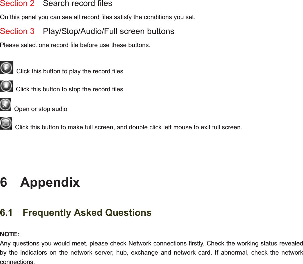                                                    81 81Section 2  Search record files On this panel you can see all record files satisfy the conditions you set. Section 3  Play/Stop/Audio/Full screen buttons  Please select one record file before use these buttons.   Click this button to play the record files   Click this button to stop the record files   Open or stop audio   Click this button to make full screen, and double click left mouse to exit full screen. 6  Appendix 6.1  Frequently Asked Questions NOTE:Any questions you would meet, please check Network connections firstly. Check the working status revealed by the indicators on the network server, hub, exchange and network card. If abnormal, check the network connections.