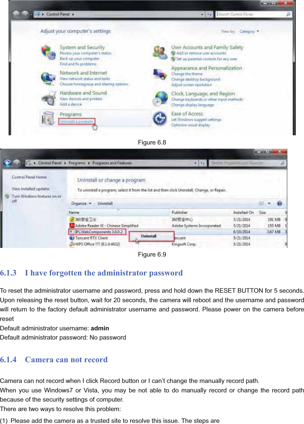                                                    86 86Figure 6.8 Figure 6.9 6.1.3    I have forgotten the administrator password To reset the administrator username and password, press and hold down the RESET BUTTON for 5 seconds. Upon releasing the reset button, wait for 20 seconds, the camera will reboot and the username and password will return to the factory default administrator username and password. Please power on the camera before resetDefault administrator username: adminDefault administrator password: No password 6.1.4  Camera can not record Camera can not record when I click Record button or I can’t change the manually record path. When you use Windows7 or Vista, you may be not able to do manually record or change the record path because of the security settings of computer.   There are two ways to resolve this problem: (1)  Please add the camera as a trusted site to resolve this issue. The steps are 