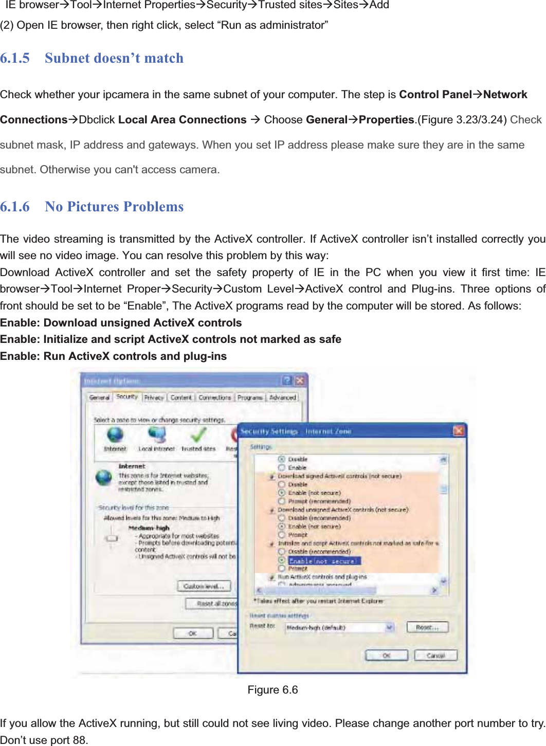                                                    87 87 IE browserÆToolÆInternet PropertiesÆSecurityÆTrusted sitesÆSitesÆAdd(2) Open IE browser, then right click, select “Run as administrator” 6.1.5  Subnet doesn’t match Check whether your ipcamera in the same subnet of your computer. The step is Control PanelÆNetwork ConnectionsÆDbclick Local Area Connections Æ Choose GeneralÆProperties.(Figure 3.23/3.24) Check subnet mask, IP address and gateways. When you set IP address please make sure they are in the same subnet. Otherwise you can&apos;t access camera. 6.1.6  No Pictures Problems The video streaming is transmitted by the ActiveX controller. If ActiveX controller isn’t installed correctly you will see no video image. You can resolve this problem by this way: Download ActiveX controller and set the safety property of IE in the PC when you view it first time: IE browserÆToolÆInternet ProperÆSecurityÆCustom LevelÆActiveX control and Plug-ins. Three options of front should be set to be “Enable”, The ActiveX programs read by the computer will be stored. As follows: Enable: Download unsigned ActiveX controls Enable: Initialize and script ActiveX controls not marked as safe Enable: Run ActiveX controls and plug-ins Figure 6.6 If you allow the ActiveX running, but still could not see living video. Please change another port number to try. Don’t use port 88. 