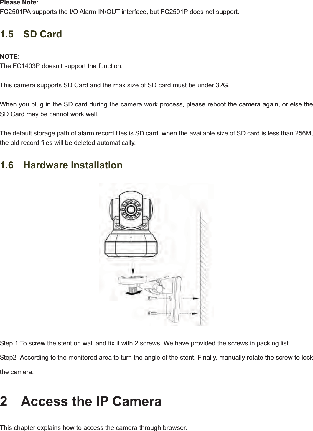                                                    88Please Note: FC2501PA supports the I/O Alarm IN/OUT interface, but FC2501P does not support. 1.5  SD Card NOTE:The FC1403P doesn’t support the function. This camera supports SD Card and the max size of SD card must be under 32G. When you plug in the SD card during the camera work process, please reboot the camera again, or else the SD Card may be cannot work well. The default storage path of alarm record files is SD card, when the available size of SD card is less than 256M, the old record files will be deleted automatically. 1.6  Hardware Installation Step 1:To screw the stent on wall and fix it with 2 screws. We have provided the screws in packing list.   Step2 :According to the monitored area to turn the angle of the stent. Finally, manually rotate the screw to lock the camera. 2    Access the IP Camera This chapter explains how to access the camera through browser. 