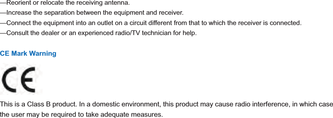                                                    102102—Reorient or relocate the receiving antenna.     —Increase the separation between the equipment and receiver.     —Connect the equipment into an outlet on a circuit different from that to which the receiver is connected.     —Consult the dealer or an experienced radio/TV technician for help. CE Mark Warning This is a Class B product. In a domestic environment, this product may cause radio interference, in which case the user may be required to take adequate measures. 