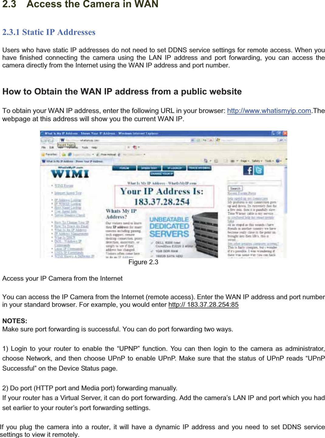                                                    13 132.3    Access the Camera in WAN2.3.1 Static IP AddressesUsers who have static IP addresses do not need to set DDNS service settings for remote access. When you have finished connecting the camera using the LAN IP address and port forwarding, you can access the camera directly from the Internet using the WAN IP address and port number.   How to Obtain the WAN IP address from a public websiteTo obtain your WAN IP address, enter the following URL in your browser: http://www.whatismyip.com.The webpage at this address will show you the current WAN IP. Figure 2.3 Access your IP Camera from the Internet You can access the IP Camera from the Internet (remote access). Enter the WAN IP address and port number in your standard browser. For example, you would enter http:// 183.37.28.254:85NOTES:Make sure port forwarding is successful. You can do port forwarding two ways.   1) Login to your router to enable the “UPNP” function. You can then login to the camera as administrator, choose Network, and then choose UPnP to enable UPnP. Make sure that the status of UPnP reads “UPnP Successful” on the Device Status page. 2) Do port (HTTP port and Media port) forwarding manually.   If your router has a Virtual Server, it can do port forwarding. Add the camera’s LAN IP and port which you had set earlier to your router’s port forwarding settings.   If you plug the camera into a router, it will have a dynamic IP address and you need to set DDNS service settings to view it remotely. 