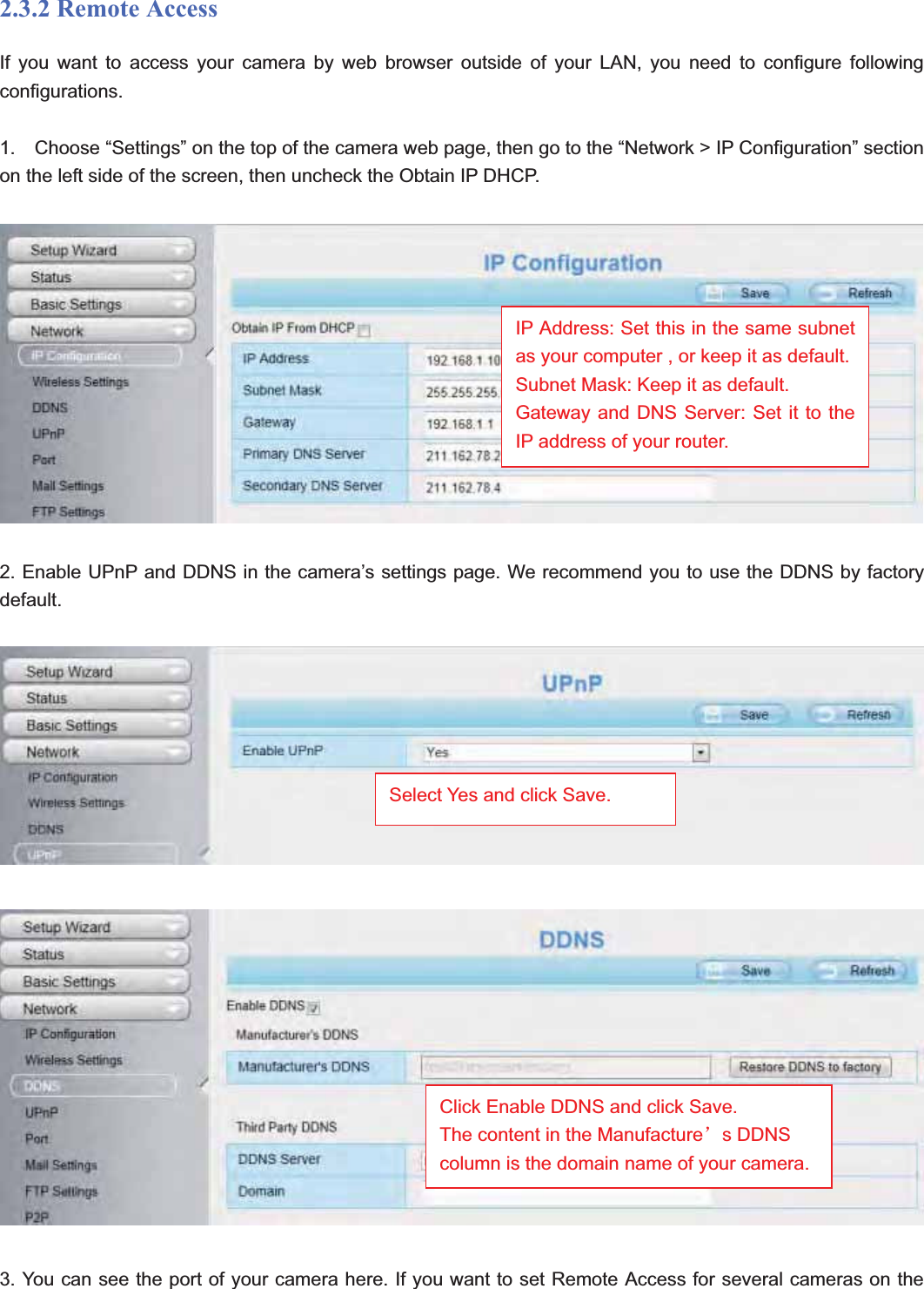                                                    14 142.3.2 Remote AccessIf you want to access your camera by web browser outside of your LAN, you need to configure following configurations. 1.    Choose “Settings” on the top of the camera web page, then go to the “Network &gt; IP Configuration” section on the left side of the screen, then uncheck the Obtain IP DHCP. 2. Enable UPnP and DDNS in the camera’s settings page. We recommend you to use the DDNS by factory default.3. You can see the port of your camera here. If you want to set Remote Access for several cameras on the IP Address: Set this in the same subnet as your computer , or keep it as default. Subnet Mask: Keep it as default. Gateway and DNS Server: Set it to the IP address of your router. Select Yes and click Save.Click Enable DDNS and click Save. The content in the Manufactureÿs DDNS column is the domain name of your camera.