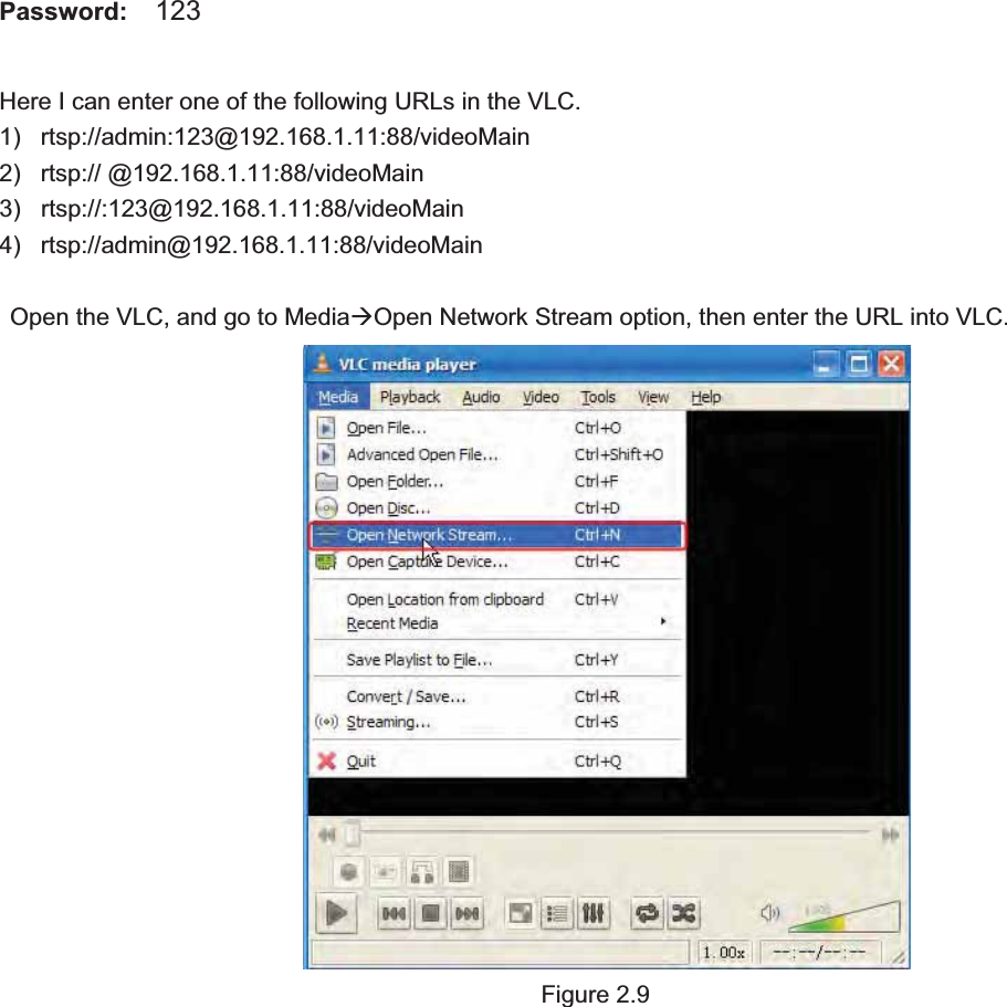                                                    17 17Password:  123 Here I can enter one of the following URLs in the VLC. 1) rtsp://admin:123@192.168.1.11:88/videoMain 2) rtsp:// @192.168.1.11:88/videoMain 3) rtsp://:123@192.168.1.11:88/videoMain 4) rtsp://admin@192.168.1.11:88/videoMain Open the VLC, and go to MediaÆOpen Network Stream option, then enter the URL into VLC. Figure 2.9 