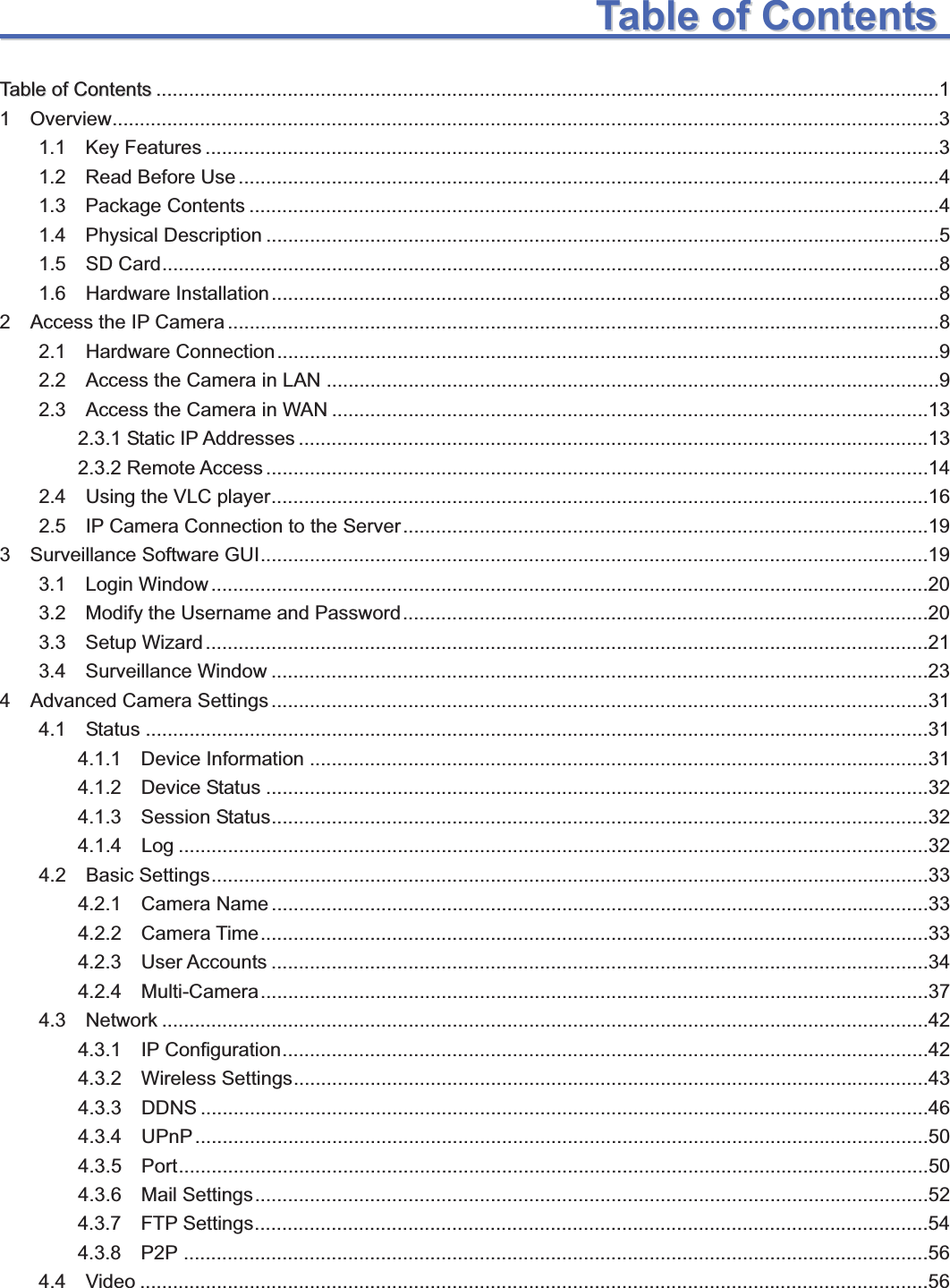                                                    11TTaabblleeooffCCoonntteennttssTTaabblleeooffCCoonntteennttss ...............................................................................................................................................11  Overview ....................................................................................................................................................... 31.1  Key Features ......................................................................................................................................31.2  Read Before Use ................................................................................................................................41.3  Package Contents ..............................................................................................................................41.4  Physical Description ...........................................................................................................................51.5  SD Card ..............................................................................................................................................81.6  Hardware Installation ..........................................................................................................................82  Access the IP Camera ..................................................................................................................................82.1  Hardware Connection .........................................................................................................................92.2  Access the Camera in LAN ................................................................................................................92.3  Access the Camera in WAN .............................................................................................................13 2.3.1 Static IP Addresses ...................................................................................................................13 2.3.2 Remote Access .........................................................................................................................14 2.4  Using the VLC player ........................................................................................................................16 2.5  IP Camera Connection to the Server ................................................................................................193  Surveillance Software GUI ..........................................................................................................................19 3.1  Login Window ...................................................................................................................................20 3.2  Modify the Username and Password ................................................................................................20 3.3  Setup Wizard ....................................................................................................................................21 3.4  Surveillance Window ........................................................................................................................23 4  Advanced Camera Settings ........................................................................................................................31 4.1  Status ...............................................................................................................................................31 4.1.1  Device Information .................................................................................................................31 4.1.2  Device Status .........................................................................................................................32 4.1.3  Session Status ........................................................................................................................32 4.1.4  Log .........................................................................................................................................32 4.2  Basic Settings ...................................................................................................................................33 4.2.1  Camera Name ........................................................................................................................33 4.2.2  Camera Time ..........................................................................................................................33 4.2.3  User Accounts ........................................................................................................................ 34 4.2.4  Multi-Camera ..........................................................................................................................37 4.3  Network ............................................................................................................................................42 4.3.1  IP Configuration ......................................................................................................................42 4.3.2  Wireless Settings ....................................................................................................................43 4.3.3 DDNS .....................................................................................................................................46 4.3.4 UPnP ......................................................................................................................................50 4.3.5 Port .........................................................................................................................................50 4.3.6  Mail Settings ...........................................................................................................................524.3.7  FTP Settings ...........................................................................................................................54 4.3.8 P2P ........................................................................................................................................56 4.4 Video ................................................................................................................................................56 