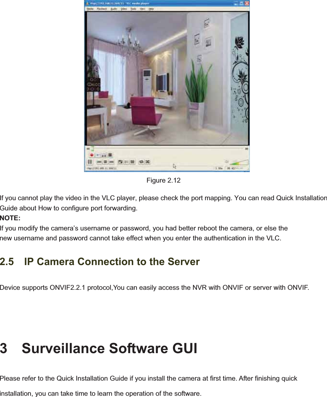                                                    19 19Figure 2.12 If you cannot play the video in the VLC player, please check the port mapping. You can read Quick Installation Guide about How to configure port forwarding. NOTE:If you modify the camera’s username or password, you had better reboot the camera, or else the   new username and password cannot take effect when you enter the authentication in the VLC. 2.5    IP Camera Connection to the Server Device supports ONVIF2.2.1 protocol,You can easily access the NVR with ONVIF or server with ONVIF. 3  Surveillance Software GUI Please refer to the Quick Installation Guide if you install the camera at first time. After finishing quick installation, you can take time to learn the operation of the software. 