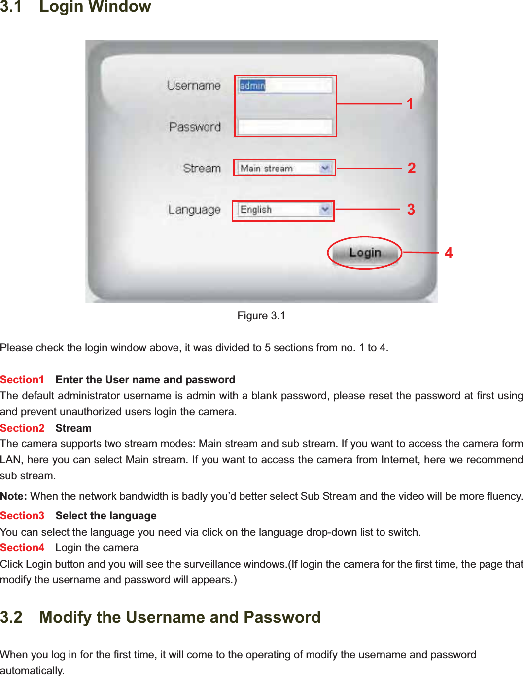                                                    20 203.1  Login WindowFigure 3.1 Please check the login window above, it was divided to 5 sections from no. 1 to 4. Section1    Enter the User name and password The default administrator username is admin with a blank password, please reset the password at first using and prevent unauthorized users login the camera.     Section2  Stream The camera supports two stream modes: Main stream and sub stream. If you want to access the camera form LAN, here you can select Main stream. If you want to access the camera from Internet, here we recommend sub stream.   Note: When the network bandwidth is badly you’d better select Sub Stream and the video will be more fluency. Section3   Select the language You can select the language you need via click on the language drop-down list to switch. Section4   Login the camera Click Login button and you will see the surveillance windows.(If login the camera for the first time, the page that modify the username and password will appears.) 3.2    Modify the Username and Password When you log in for the first time, it will come to the operating of modify the username and password automatically. 2341