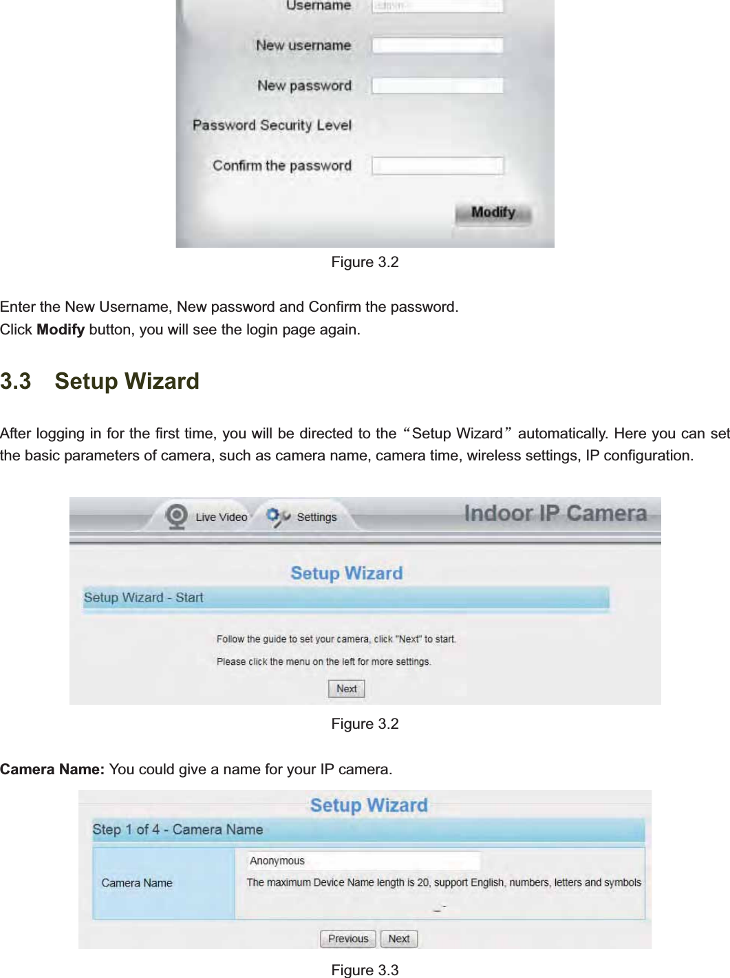                                                    21 21Figure 3.2 Enter the New Username, New password and Confirm the password. Click Modify button, you will see the login page again. 3.3  Setup Wizard After logging in for the first time, you will be directed to theĀSetup Wizardāautomatically. Here you can set the basic parameters of camera, such as camera name, camera time, wireless settings, IP configuration. Figure 3.2 Camera Name: You could give a name for your IP camera. Figure 3.3 