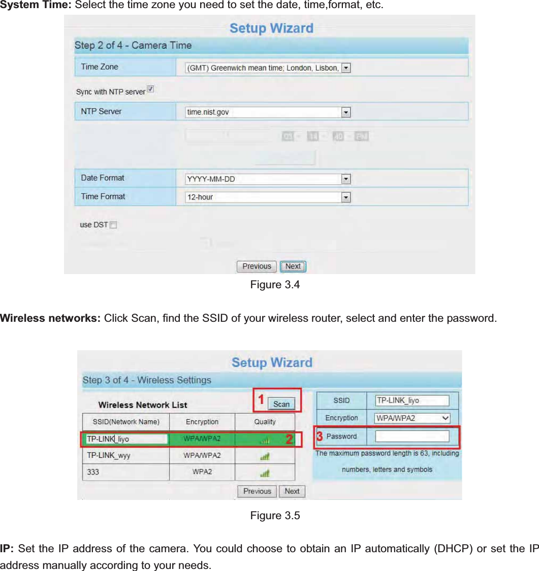                                                    22 22System Time: Select the time zone you need to set the date, time,format, etc. Figure 3.4 Wireless networks: Click Scan, find the SSID of your wireless router, select and enter the password.   Figure 3.5 IP: Set the IP address of the camera. You could choose to obtain an IP automatically (DHCP) or set the IP address manually according to your needs. 