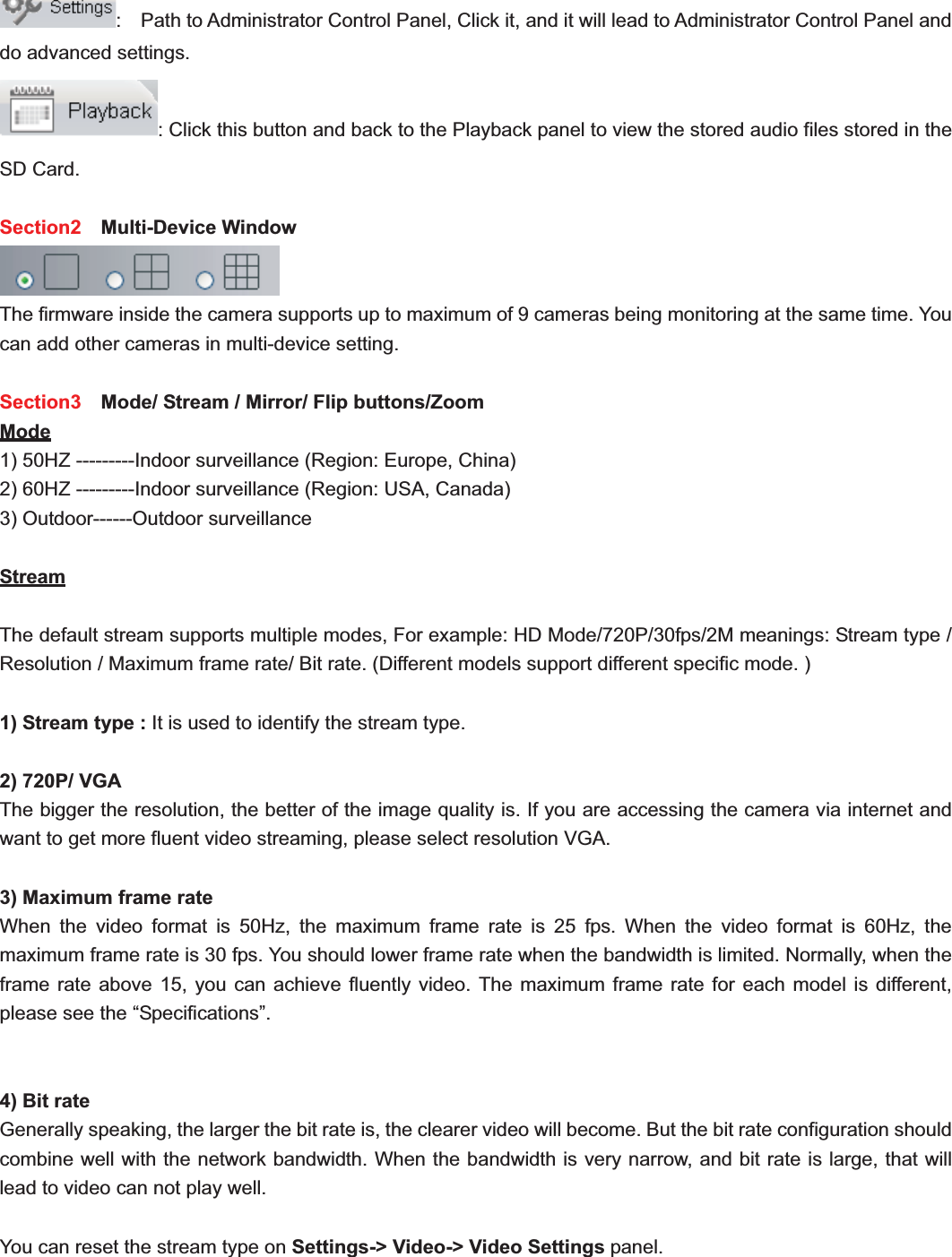                                                    24 24:    Path to Administrator Control Panel, Click it, and it will lead to Administrator Control Panel and do advanced settings. : Click this button and back to the Playback panel to view the stored audio files stored in the SD Card. Section2  Multi-Device Window The firmware inside the camera supports up to maximum of 9 cameras being monitoring at the same time. You can add other cameras in multi-device setting. Section3    Mode/ Stream / Mirror/ Flip buttons/Zoom   Mode1) 50HZ ---------Indoor surveillance (Region: Europe, China) 2) 60HZ ---------Indoor surveillance (Region: USA, Canada) 3) Outdoor------Outdoor surveillance StreamThe default stream supports multiple modes, For example: HD Mode/720P/30fps/2M meanings: Stream type / Resolution / Maximum frame rate/ Bit rate. (Different models support different specific mode. ) 1) Stream type : It is used to identify the stream type. 2) 720P/ VGA The bigger the resolution, the better of the image quality is. If you are accessing the camera via internet and want to get more fluent video streaming, please select resolution VGA. 3) Maximum frame rate When the video format is 50Hz, the maximum frame rate is 25 fps. When the video format is 60Hz, the maximum frame rate is 30 fps. You should lower frame rate when the bandwidth is limited. Normally, when the frame rate above 15, you can achieve fluently video. The maximum frame rate for each model is different, please see the “Specifications”. 4) Bit rate Generally speaking, the larger the bit rate is, the clearer video will become. But the bit rate configuration should combine well with the network bandwidth. When the bandwidth is very narrow, and bit rate is large, that will lead to video can not play well. You can reset the stream type on Settings-&gt; Video-&gt; Video Settings panel.   