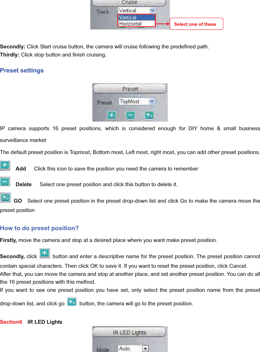                                                    27 27Secondly: Click Start cruise button, the camera will cruise following the predefined path.   Thirdly: Click stop button and finish cruising. Preset settings IP camera supports 16 preset positions, which is considered enough for DIY home &amp; small business surveillance market The default preset position is Topmost, Bottom most, Left most, right most, you can add other preset positions. Add     Click this icon to save the position you need the camera to remember Delete     Select one preset position and click this button to delete it.   GO    Select one preset position in the preset drop-down list and click Go to make the camera move the preset position How to do preset position? Firstly, move the camera and stop at a desired place where you want make preset position. Secondly, click    button and enter a descriptive name for the preset position. The preset position cannot contain special characters. Then click OK to save it. If you want to reset the preset position, click Cancel. After that, you can move the camera and stop at another place, and set another preset position. You can do all the 16 preset positions with this method.   If you want to see one preset position you have set, only select the preset position name from the preset drop-down list, and click go    button, the camera will go to the preset position. Section6   IR LED Lights Select one of these