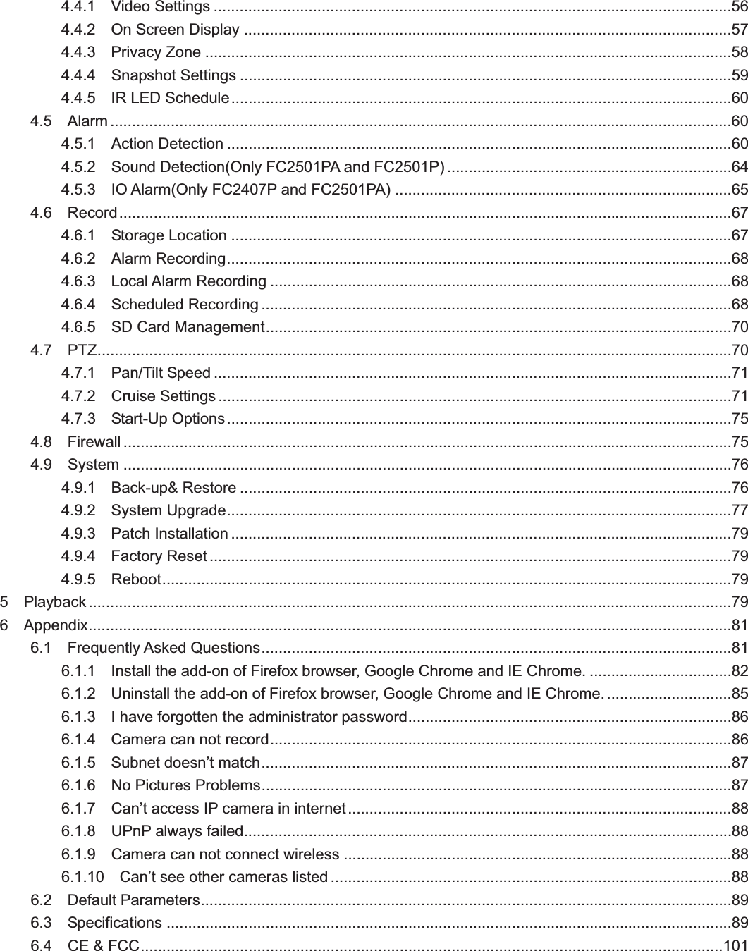                                                    224.4.1  Video Settings ........................................................................................................................56 4.4.2  On Screen Display .................................................................................................................57 4.4.3  Privacy Zone ..........................................................................................................................58 4.4.4  Snapshot Settings ..................................................................................................................59 4.4.5  IR LED Schedule ....................................................................................................................60 4.5  Alarm ................................................................................................................................................60 4.5.1  Action Detection .....................................................................................................................60 4.5.2  Sound Detection(Only FC2501PA and FC2501P) .................................................................. 64 4.5.3  IO Alarm(Only FC2407P and FC2501PA) .............................................................................. 65 4.6  Record ..............................................................................................................................................67 4.6.1  Storage Location ....................................................................................................................67 4.6.2  Alarm Recording .....................................................................................................................68 4.6.3  Local Alarm Recording ...........................................................................................................68 4.6.4  Scheduled Recording .............................................................................................................68 4.6.5  SD Card Management ............................................................................................................70 4.7  PTZ ...................................................................................................................................................70 4.7.1  Pan/Tilt Speed ........................................................................................................................ 71 4.7.2  Cruise Settings .......................................................................................................................71 4.7.3  Start-Up Options .....................................................................................................................75 4.8  Firewall .............................................................................................................................................75 4.9  System .............................................................................................................................................76 4.9.1  Back-up&amp; Restore ..................................................................................................................76 4.9.2  System Upgrade .....................................................................................................................77 4.9.3  Patch Installation ....................................................................................................................79 4.9.4  Factory Reset .........................................................................................................................79 4.9.5  Reboot ....................................................................................................................................79 5  Playback .....................................................................................................................................................79 6  Appendix ..................................................................................................................................................... 81 6.1  Frequently Asked Questions .............................................................................................................81 6.1.1  Install the add-on of Firefox browser, Google Chrome and IE Chrome. ................................. 82 6.1.2    Uninstall the add-on of Firefox browser, Google Chrome and IE Chrome. ............................. 85 6.1.3    I have forgotten the administrator password ........................................................................... 86 6.1.4  Camera can not record ...........................................................................................................86 6.1.5  Subnet doesn’t match .............................................................................................................87 6.1.6  No Pictures Problems .............................................................................................................87 6.1.7  Can’t access IP camera in internet .........................................................................................88 6.1.8  UPnP always failed .................................................................................................................88 6.1.9  Camera can not connect wireless ..........................................................................................88 6.1.10  Can’t see other cameras listed .............................................................................................88 6.2  Default Parameters ...........................................................................................................................89 6.3  Specifications ...................................................................................................................................89 6.4  CE &amp; FCC .......................................................................................................................................101 