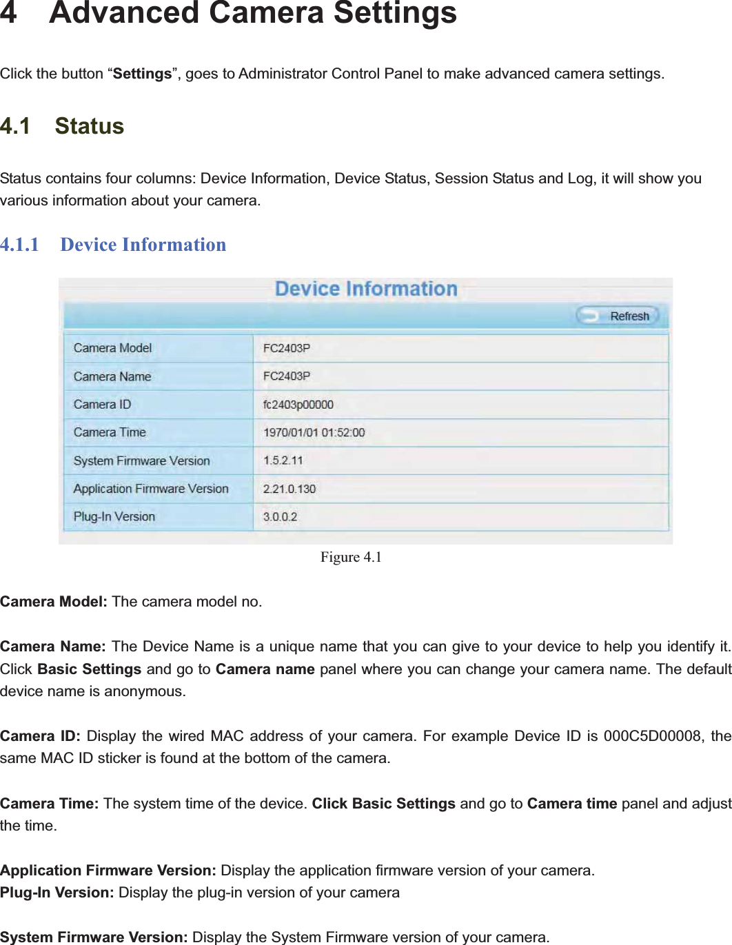                                                    31 314  Advanced Camera Settings Click the button “Settings”, goes to Administrator Control Panel to make advanced camera settings. 4.1  Status Status contains four columns: Device Information, Device Status, Session Status and Log, it will show you various information about your camera. 4.1.1  Device Information Figure 4.1Camera Model: The camera model no.   Camera Name: The Device Name is a unique name that you can give to your device to help you identify it. Click Basic Settings and go to Camera name panel where you can change your camera name. The default device name is anonymous. Camera ID: Display the wired MAC address of your camera. For example Device ID is 000C5D00008, the same MAC ID sticker is found at the bottom of the camera.   Camera Time: The system time of the device. Click Basic Settings and go to Camera time panel and adjust the time. Application Firmware Version: Display the application firmware version of your camera. Plug-In Version: Display the plug-in version of your camera System Firmware Version: Display the System Firmware version of your camera. 