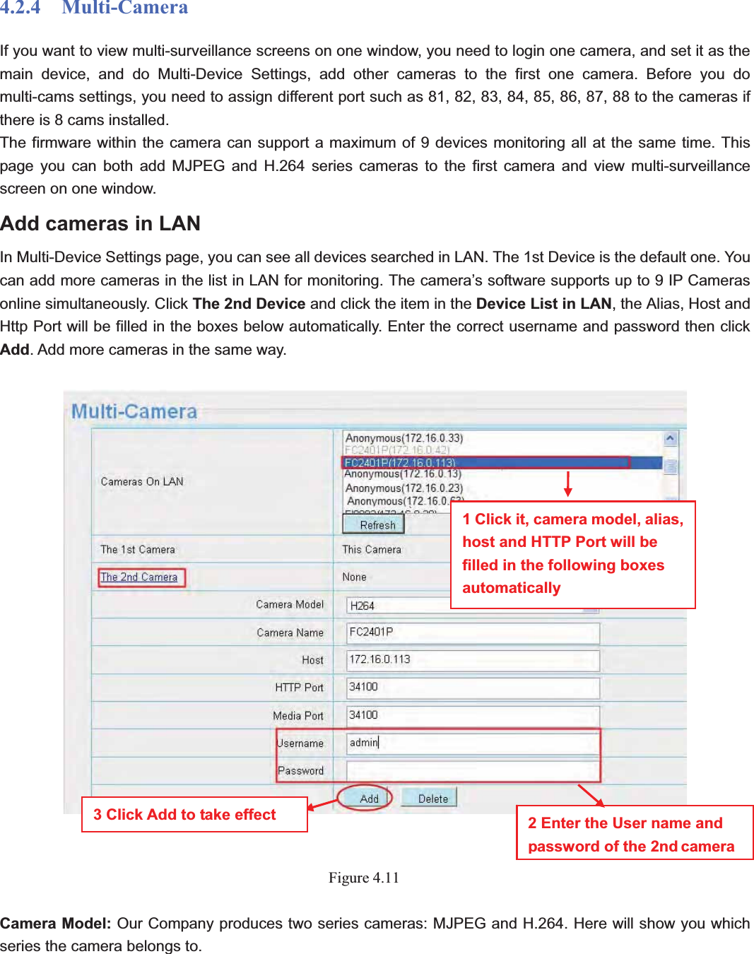                                                    37 374.2.4  Multi-Camera If you want to view multi-surveillance screens on one window, you need to login one camera, and set it as the main device, and do Multi-Device Settings, add other cameras to the first one camera. Before you do multi-cams settings, you need to assign different port such as 81, 82, 83, 84, 85, 86, 87, 88 to the cameras if there is 8 cams installed.   The firmware within the camera can support a maximum of 9 devices monitoring all at the same time. This page you can both add MJPEG and H.264 series cameras to the first camera and view multi-surveillance screen on one window. Add cameras in LAN In Multi-Device Settings page, you can see all devices searched in LAN. The 1st Device is the default one. You can add more cameras in the list in LAN for monitoring. The camera’s software supports up to 9 IP Cameras online simultaneously. Click The 2nd Device and click the item in the Device List in LAN, the Alias, Host and Http Port will be filled in the boxes below automatically. Enter the correct username and password then click Add. Add more cameras in the same way.   Figure 4.11Camera Model: Our Company produces two series cameras: MJPEG and H.264. Here will show you which series the camera belongs to. 1 Click it, camera model, alias, host and HTTP Port will be filled in the following boxes automatically2 Enter the User name and password of the 2nd camera3 Click Add to take effect 