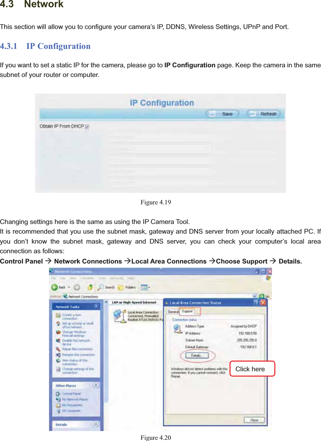                                                    42 424.3  Network This section will allow you to configure your camera’s IP, DDNS, Wireless Settings, UPnP and Port. 4.3.1  IP Configuration If you want to set a static IP for the camera, please go to IP Configuration page. Keep the camera in the same subnet of your router or computer. Figure 4.19Changing settings here is the same as using the IP Camera Tool.   It is recommended that you use the subnet mask, gateway and DNS server from your locally attached PC. If you don’t know the subnet mask, gateway and DNS server, you can check your computer’s local area connection as follows: Control Panel ÆNetwork Connections ÆLocal Area Connections ÆChoose Support ÆDetails.  Figure 4.20Click here 