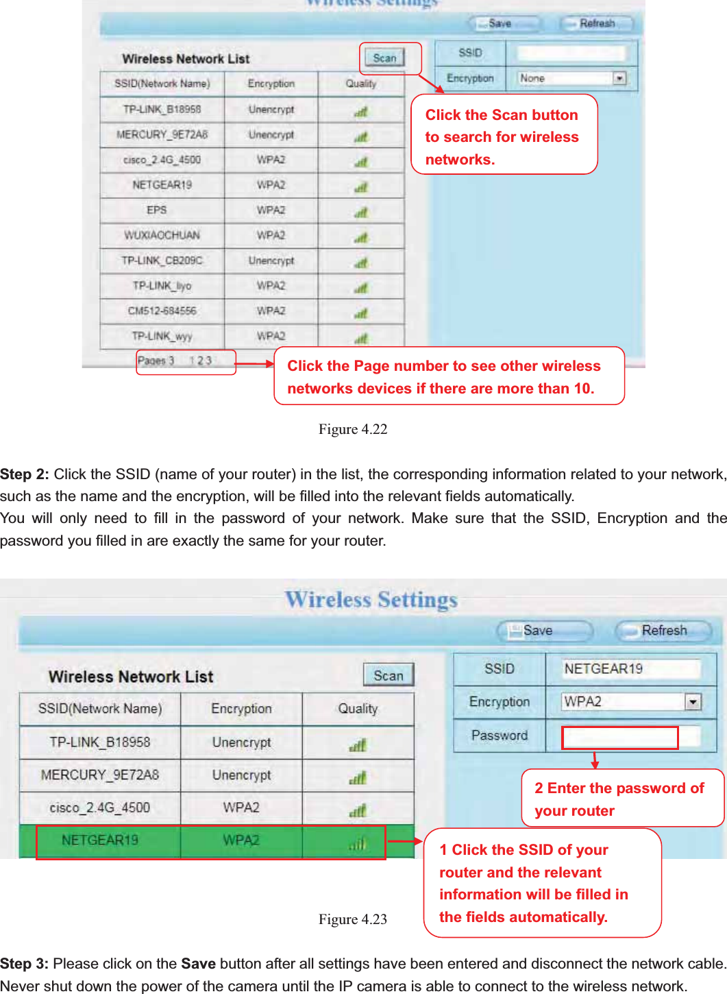                                                    44 44Figure 4.22Step 2: Click the SSID (name of your router) in the list, the corresponding information related to your network, such as the name and the encryption, will be filled into the relevant fields automatically. You will only need to fill in the password of your network. Make sure that the SSID, Encryption and the password you filled in are exactly the same for your router.   Figure 4.23Step 3: Please click on the Save button after all settings have been entered and disconnect the network cable. Never shut down the power of the camera until the IP camera is able to connect to the wireless network. Click the Page number to see other wireless networks devices if there are more than 10. 1 Click the SSID of your router and the relevant information will be filled in the fields automatically. 2 Enter the password of your routerClick the Scan button to search for wireless networks.