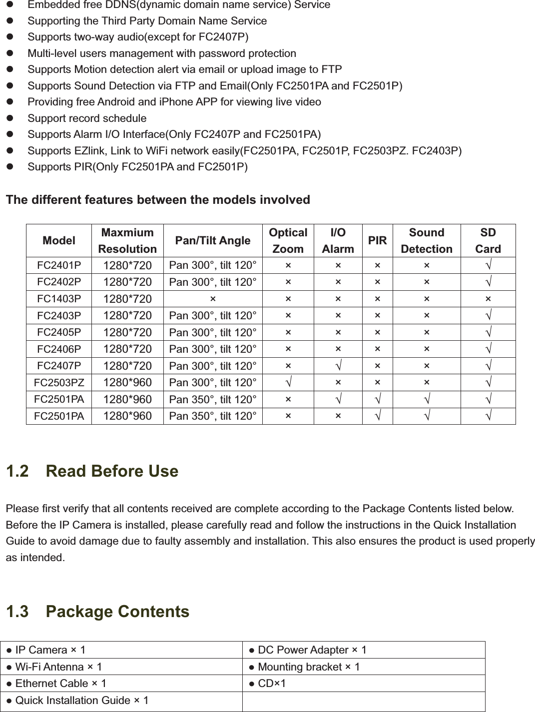                                                    44z  Embedded free DDNS(dynamic domain name service) Service z  Supporting the Third Party Domain Name Service   z  Supports two-way audio(except for FC2407P) z  Multi-level users management with password protection z  Supports Motion detection alert via email or upload image to FTP z  Supports Sound Detection via FTP and Email(Only FC2501PA and FC2501P) z  Providing free Android and iPhone APP for viewing live video   z  Support record schedule z  Supports Alarm I/O Interface(Only FC2407P and FC2501PA) z  Supports EZlink, Link to WiFi network easily(FC2501PA, FC2501P, FC2503PZ. FC2403P) z  Supports PIR(Only FC2501PA and FC2501P) The different features between the models involved Model  MaxmiumResolution Pan/Tilt Angle  OpticalZoomI/OAlarm PIR SoundDetectionSDCard FC2401P  1280*720 Pan 300°, tilt 120°  × × × ×  FC2402P  1280*720 Pan 300°, tilt 120° × × × ×  FC1403P  1280*720 × × × × × × FC2403P  1280*720 Pan 300°, tilt 120° × × × ×  FC2405P  1280*720 Pan 300°, tilt 120° × × × ×  FC2406P  1280*720 Pan 300°, tilt 120° × × × ×  FC2407P  1280*720 Pan 300°, tilt 120° ××× FC2503PZ  1280*960 Pan 300°, tilt 120° × ×  ×  FC2501PA  1280*960 Pan 350°, tilt 120° ×  FC2501PA  1280*960 Pan 350°, tilt 120° × ×  1.2  Read Before Use Please first verify that all contents received are complete according to the Package Contents listed below. Before the IP Camera is installed, please carefully read and follow the instructions in the Quick Installation Guide to avoid damage due to faulty assembly and installation. This also ensures the product is used properly as intended. 1.3  Package Contents  IP Camera × 1   DC Power Adapter × 1  Wi-Fi Antenna × 1   Mounting bracket × 1  Ethernet Cable × 1   CD×1  Quick Installation Guide × 1   