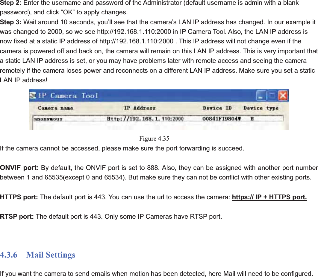                                                    52 52Step 2: Enter the username and password of the Administrator (default username is admin with a blank password), and click “OK” to apply changes.   Step 3: Wait around 10 seconds, you’ll see that the camera’s LAN IP address has changed. In our example it was changed to 2000, so we see http://192.168.1.110:2000 in IP Camera Tool. Also, the LAN IP address is now fixed at a static IP address of http://192.168.1.110:2000 . This IP address will not change even if the camera is powered off and back on, the camera will remain on this LAN IP address. This is very important that a static LAN IP address is set, or you may have problems later with remote access and seeing the camera remotely if the camera loses power and reconnects on a different LAN IP address. Make sure you set a static LAN IP address! Figure 4.35If the camera cannot be accessed, please make sure the port forwarding is succeed. ONVIF port: By default, the ONVIF port is set to 888. Also, they can be assigned with another port number between 1 and 65535(except 0 and 65534). But make sure they can not be conflict with other existing ports. HTTPS port: The default port is 443. You can use the url to access the camera: https:// IP + HTTPS port.RTSP port: The default port is 443. Only some IP Cameras have RTSP port. 4.3.6  Mail Settings If you want the camera to send emails when motion has been detected, here Mail will need to be configured. 