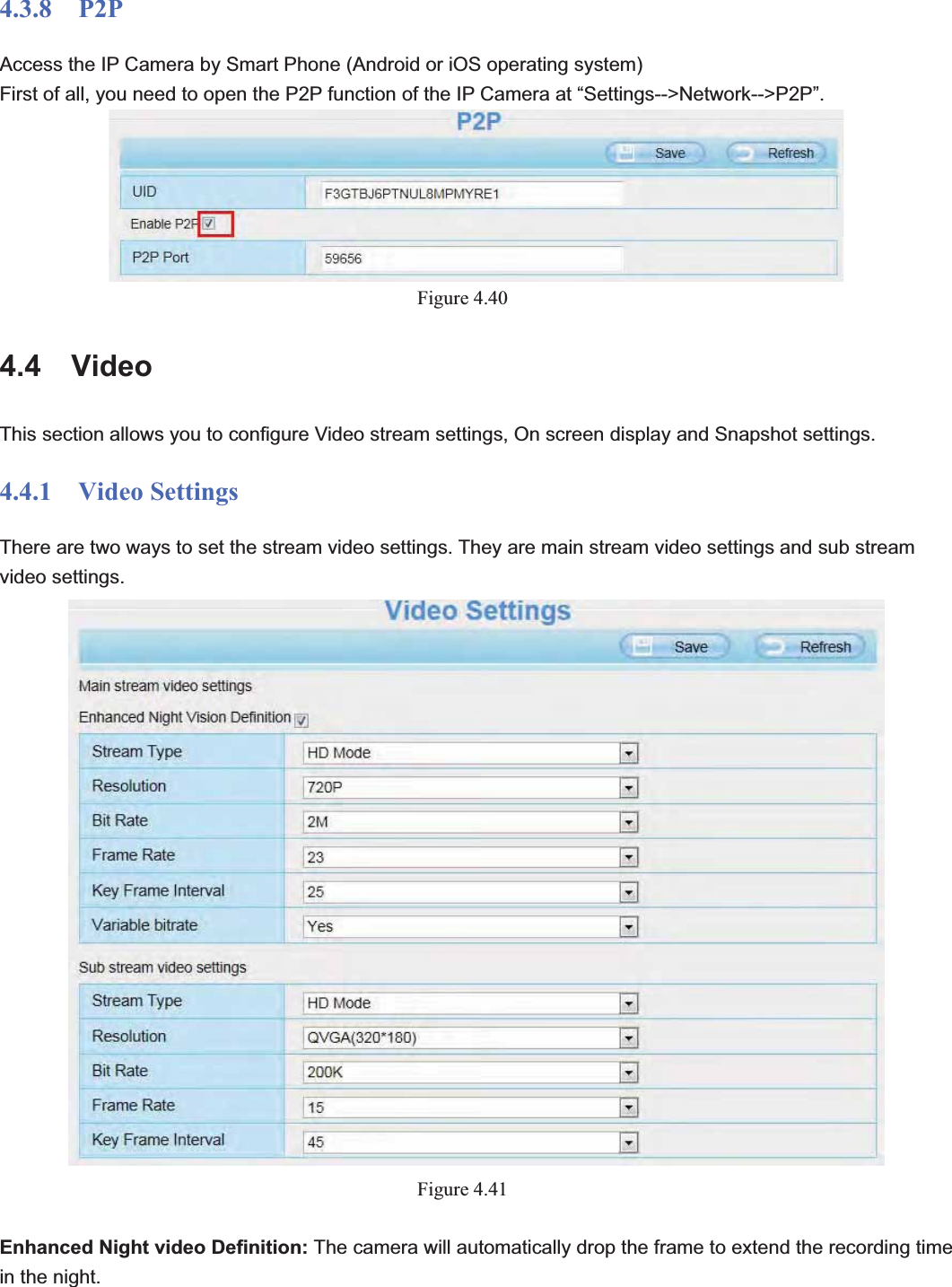                                                    56 564.3.8  P2P Access the IP Camera by Smart Phone (Android or iOS operating system) First of all, you need to open the P2P function of the IP Camera at “Settings--&gt;Network--&gt;P2P”. Figure 4.404.4  Video This section allows you to configure Video stream settings, On screen display and Snapshot settings.   4.4.1  Video Settings There are two ways to set the stream video settings. They are main stream video settings and sub stream video settings. Figure 4.41Enhanced Night video Definition: The camera will automatically drop the frame to extend the recording time in the night. 