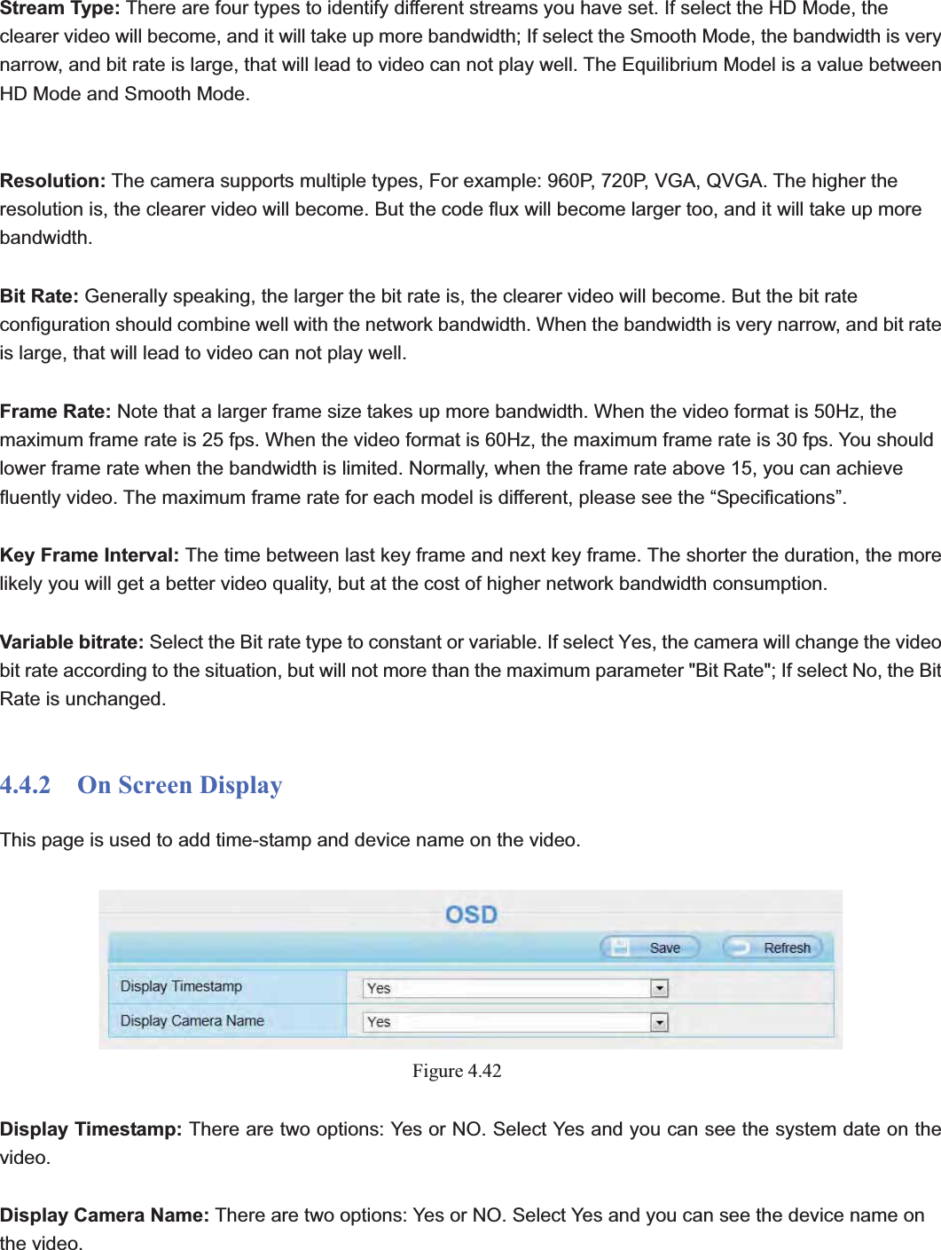                                                    57 57Stream Type: There are four types to identify different streams you have set. If select the HD Mode, the clearer video will become, and it will take up more bandwidth; If select the Smooth Mode, the bandwidth is very narrow, and bit rate is large, that will lead to video can not play well. The Equilibrium Model is a value between HD Mode and Smooth Mode. Resolution: The camera supports multiple types, For example: 960P, 720P, VGA, QVGA. The higher the resolution is, the clearer video will become. But the code flux will become larger too, and it will take up more bandwidth.  Bit Rate: Generally speaking, the larger the bit rate is, the clearer video will become. But the bit rate configuration should combine well with the network bandwidth. When the bandwidth is very narrow, and bit rate is large, that will lead to video can not play well.   Frame Rate: Note that a larger frame size takes up more bandwidth. When the video format is 50Hz, the maximum frame rate is 25 fps. When the video format is 60Hz, the maximum frame rate is 30 fps. You should lower frame rate when the bandwidth is limited. Normally, when the frame rate above 15, you can achieve fluently video. The maximum frame rate for each model is different, please see the “Specifications”. Key Frame Interval: The time between last key frame and next key frame. The shorter the duration, the more likely you will get a better video quality, but at the cost of higher network bandwidth consumption. Variable bitrate: Select the Bit rate type to constant or variable. If select Yes, the camera will change the video bit rate according to the situation, but will not more than the maximum parameter &quot;Bit Rate&quot;; If select No, the Bit   Rate is unchanged.4.4.2  On Screen Display This page is used to add time-stamp and device name on the video. Figure 4.42Display Timestamp: There are two options: Yes or NO. Select Yes and you can see the system date on the video. Display Camera Name: There are two options: Yes or NO. Select Yes and you can see the device name on the video. 