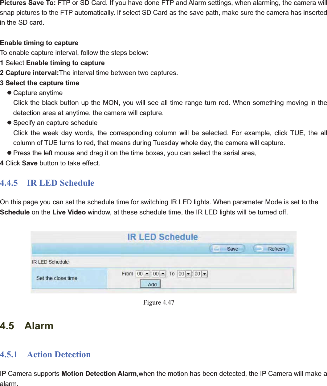                                                    60 60Pictures Save To: FTP or SD Card. If you have done FTP and Alarm settings, when alarming, the camera will snap pictures to the FTP automatically. If select SD Card as the save path, make sure the camera has inserted in the SD card. Enable timing to capture To enable capture interval, follow the steps below: 1Select Enable timing to capture 2 Capture interval:The interval time between two captures.   3 Select the capture time z Capture anytime Click the black button up the MON, you will see all time range turn red. When something moving in the detection area at anytime, the camera will capture. z Specify an capture schedule Click the week day words, the corresponding column will be selected. For example, click TUE, the all column of TUE turns to red, that means during Tuesday whole day, the camera will capture. z Press the left mouse and drag it on the time boxes, you can select the serial area, 4Click Save button to take effect.   4.4.5  IR LED Schedule On this page you can set the schedule time for switching IR LED lights. When parameter Mode is set to the Schedule on the Live Video window, at these schedule time, the IR LED lights will be turned off. Figure 4.474.5  Alarm 4.5.1  Action Detection IP Camera supports Motion Detection Alarm,when the motion has been detected, the IP Camera will make a alarm.