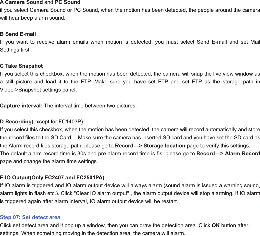                                                    62 62A Camera Sound and PC Soundif you select Camera Sound or PC Sound, when the motion has been detected, the people around the camera will hear beep alarm sound. B Send E-mail If you want to receive alarm emails when motion is detected, you must select Send E-mail and set Mail Settings first.   C Take Snapshot If you select this checkbox, when the motion has been detected, the camera will snap the live view window as a still picture and load it to the FTP. Make sure you have set FTP and set FTP as the storage path in Video-&gt;Snapshot settings panel. Capture interval: The interval time between two pictures. D Recording(except for FC1403P)If you select this checkbox, when the motion has been detected, the camera will record automatically and store the record files to the SD Card.    Make sure the camera has inserted SD card and you have set the SD card as the Alarm record files storage path, please go to Record—&gt; Storage location page to verify this settings. The default alarm record time is 30s and pre-alarm record time is 5s, please go to Record—&gt; Alarm Record page and change the alarm time settings. E IO Output(Only FC2407 and FC2501PA) If IO alarm is triggered and IO alarm output device will always alarm (sound alarm is issued a warning sound, alarm lights in flash etc.). Click &quot;Clear IO alarm output&quot; , the alarm output device will stop alarming. If IO alarm is triggered again after alarm interval, IO alarm output device will be restart. Step 07: Set detect areaClick set detect area and it pop up a window, then you can draw the detection area. Click OK button after settings. When something moving in the detection area, the camera will alarm. 