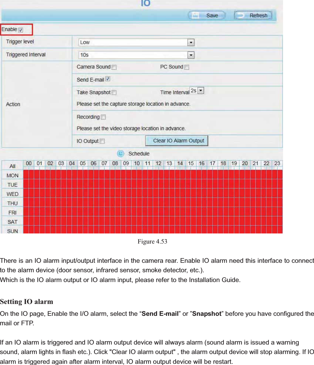                                                    66 66Figure 4.53There is an IO alarm input/output interface in the camera rear. Enable IO alarm need this interface to connect to the alarm device (door sensor, infrared sensor, smoke detector, etc.). Which is the IO alarm output or IO alarm input, please refer to the Installation Guide. Setting IO alarmOn the IO page, Enable the I/O alarm, select the “Send E-mail” or ”Snapshot” before you have configured the mail or FTP. If an IO alarm is triggered and IO alarm output device will always alarm (sound alarm is issued a warning sound, alarm lights in flash etc.). Click &quot;Clear IO alarm output&quot; , the alarm output device will stop alarming. If IO alarm is triggered again after alarm interval, IO alarm output device will be restart. 